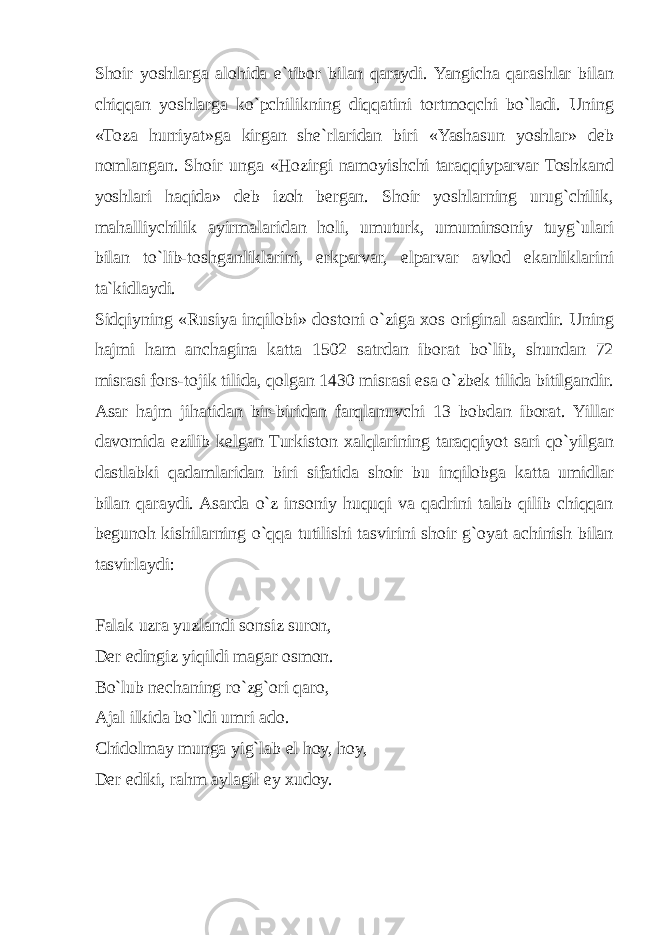 Shoir yoshlarga alohida e`tibor bilan qaraydi. Yangicha qarashlar bilan chiqqan yoshlarga ko`pchilikning diqqatini tortmoqchi bo`ladi. Uning «Toza hurriyat»ga kirgan she`rlaridan biri «Yashasun yoshlar» deb nomlangan. Shoir unga «Hozirgi namoyishchi taraqqiyparvar Toshkand yoshlari haqida» deb izoh bergan. Shoir yoshlarning urug`chilik, mahalliychilik ayirmalaridan holi, umuturk, umuminsoniy tuyg`ulari bilan to`lib-toshganliklarini, erkparvar, elparvar avlod ekanliklarini ta`kidlaydi. Sidqiyning «Rusiya inqilobi» dostoni o`ziga xos original asardir. Uning hajmi ham anchagina katta 1502 satrdan iborat bo`lib, shundan 72 misrasi fors-tojik tilida, qolgan 1430 misrasi esa o`zbek tilida bitilgandir. Asar hajm jihatidan bir-biridan farqlanuvchi 13 bobdan iborat. Yillar davomida ezilib kelgan Turkiston xalqlarining taraqqiyot sari qo`yilgan dastlabki qadamlaridan biri sifatida shoir bu inqilobga katta umidlar bilan qaraydi. Asarda o`z insoniy huquqi va qadrini talab qilib chiqqan begunoh kishilarning o`qqa tutilishi tasvirini shoir g`oyat achinish bilan tasvirlaydi: Falak uzra yuzlandi sonsiz suron, Der edingiz yiqildi magar osmon. Bo`lub nechaning ro`zg`ori qaro, Ajal ilkida bo`ldi umri ado. Chidolmay munga yig`lab el hoy, hoy, Der ediki, rahm aylagil ey xudoy. 