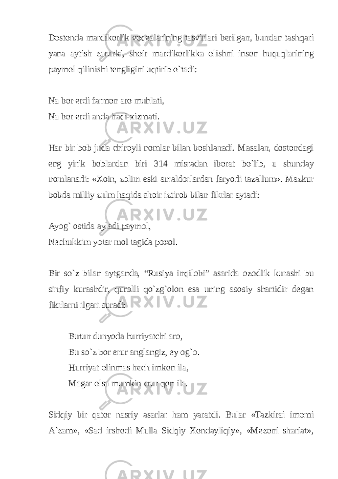 Dostonda mardikorlik voqealarining tasvirlari berilgan, bundan tashqari yana aytish zarurki, shoir mardikorlikka olishni inson huquqlarining paymol qilinishi tengligini uqtirib o`tadi: Na bor erdi farmon aro muhlati, Na bor erdi anda haqi-xizmati. Har bir bob juda chiroyli nomlar bilan boshlanadi. Masalan, dostondagi eng yirik boblardan biri 314 misradan iborat bo`lib, u shunday nomlanadi: «Xoin, zolim eski amaldorlardan faryodi tazallum». Mazkur bobda milliy zulm haqida shoir iztirob bilan fikrlar aytadi: Ayog` ostida ayladi paymol, Nechukkim yotar mol tagida poxol. Bir so`z bilan aytganda, “Rusiya inqilobi” asarida ozodlik kurashi bu sinfiy kurashdir, qurolli qo`zg`olon esa uning asosiy shartidir degan fikrlarni ilgari suradi: Butun dunyoda hurriyatchi aro, Bu so`z bor erur anglangiz, ey og`o. Hurriyat olinmas hech imkon ila, Magar olsa mumkin erur qon ila. Sidqiy bir qator nasriy asarlar ham yaratdi. Bular «Tazkirai imomi A`zam», «Sad irshodi Mulla Sidqiy Xondayliqiy», «Mezoni shariat», 