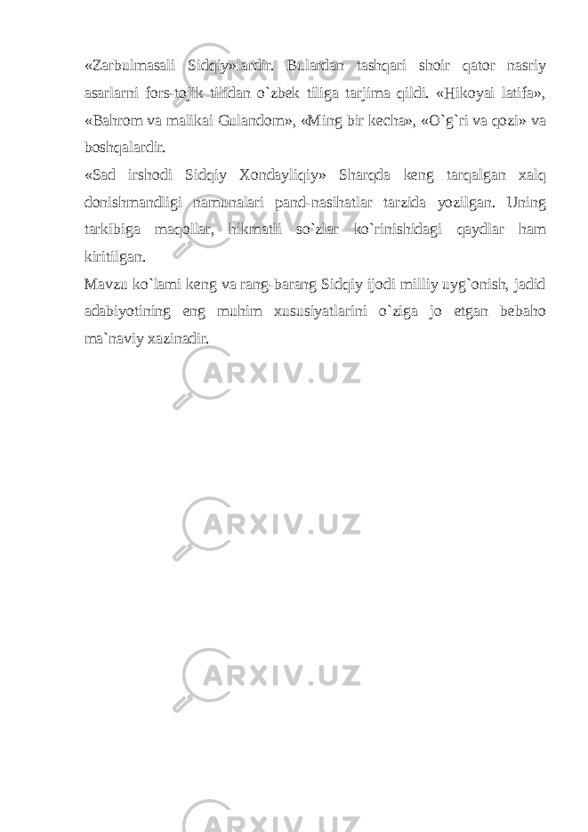 «Zarbulmasali Sidqiy»lardir. Bulardan tashqari shoir qator nasriy asarlarni fors-tojik tilidan o`zbek tiliga tarjima qildi. «Hikoyai latifa», «Bahrom va malikai Gulandom», «Ming bir kecha», «O`g`ri va qozi» va boshqalardir. «Sad irshodi Sidqiy Xondayliqiy» Sharqda keng tarqalgan xalq donishmandligi namunalari pand-nasihatlar tarzida yozilgan. Uning tarkibiga maqollar, hikmatli so`zlar ko`rinishidagi qaydlar ham kiritilgan. Mavzu ko`lami keng va rang-barang Sidqiy ijodi milliy uyg`onish, jadid adabiyotining eng muhim xususiyatlarini o`ziga jo etgan bebaho ma`naviy xazinadir. 