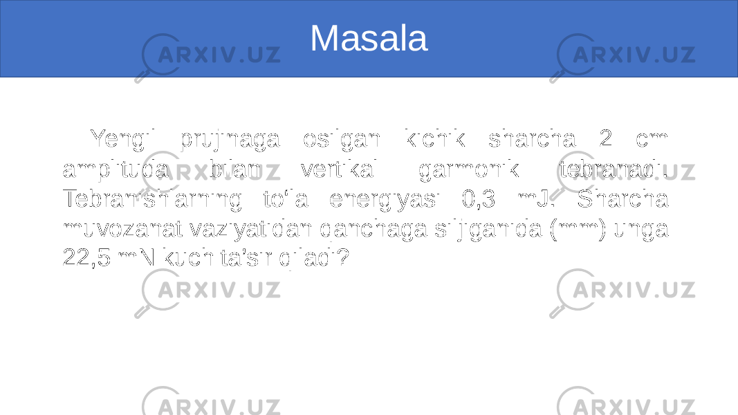 Masala Yengil prujinaga osilgan kichik sharcha 2 cm amplituda bilan vertikal garmonik tebranadi. Tebranishlarning to‘la energiyasi 0,3 mJ. Sharcha muvozanat vaziyatidan qanchaga siljiganida (mm) unga 22,5 mN kuch ta’sir qiladi? 