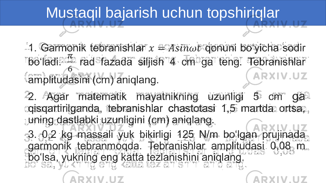 Mustaqil bajarish uchun topshiriqlar 1. Garmonik tebranishlar qonuni bo‘yicha sodir bo‘ladi. rad fazada siljish 4 cm ga teng. Tebranishlar amplitudasini (cm) aniqlang. 2. Agar matematik mayatnikning uzunligi 5 cm ga qisqartirilganda, tebranishlar chastotasi 1,5 martda ortsa, uning dastlabki uzunligini (cm) aniqlang. 3. 0,2 kg massali yuk bikirligi 125 N/m bo‘lgan prujinada garmonik tebranmoqda. Tebranishlar amplitudasi 0,08 m bo‘lsa, yukning eng katta tezlanishini aniqlang. •   