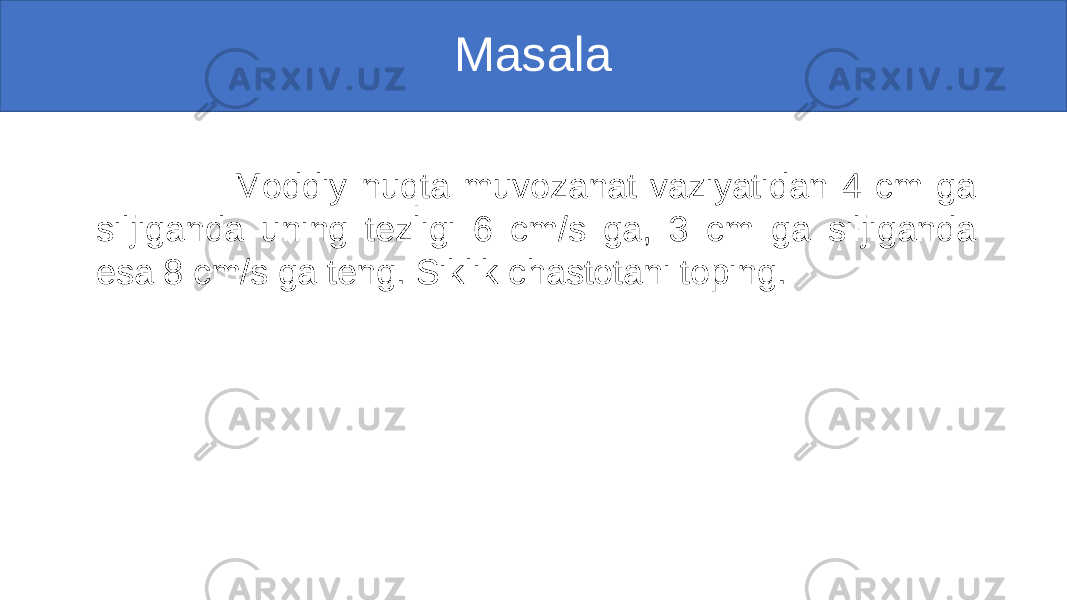 Masala Moddiy nuqta muvozanat vaziyatidan 4 cm ga siljiganda uning tezligi 6 cm/s ga, 3 cm ga siljiganda esa 8 cm/s ga teng. Siklik chastotani toping. 