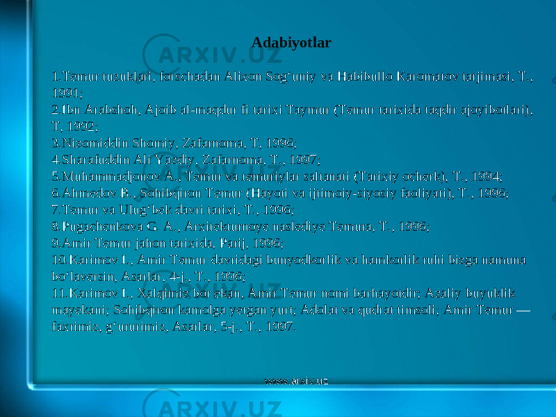 Adabiyotlar   1. Temur tuzuklari, forschadan Alixon Sogʻuniy va Habibullo Karomatov tarjimasi, T., 1991; 2. Ibn Arabshoh, Ajoib al-maqdur fi tarixi Taymur (Temur tarixida taqdir ajoyibotlari), T, 1992; 3. Nizomiddin Shomiy, Zafarnoma, T, 1996; 4. Sharafuddin Ali Yazdiy, Zafarnoma, T., 1997; 5. Muhammadjonov A., Temur va temuriylar saltanati (Tarixiy ocherk), T., 1994; 6. Ahmedov B., Sohibqiron Temur (Hayoti va ijtimoiy-siyosiy faoliyati), T., 1996; 7. Temur va Ulugʻbek davri tarixi, T., 1996; 8. Pugachenkova G. A., Arxitekturnoye naslediye Temura, T., 1996; 9. Amir Temur jahon tarixida, Parij, 1996; 10. Karimov I., Amir Temur davridagi bunyodkorlik va hamkorlik ruhi bizga namuna boʻlaversin, Asarlar, 4-j., T., 1996; 11. Karimov I., Xalqimiz bor ekan, Amir Temur nomi barhayotdir; Azaliy buyuklik mayekani; Sohibqiron kamolga yetgan yurt; Adolat va qudrat timsoli; Amir Temur — faxrimiz, gʻururimiz, Asarlar, 5-j., T., 1997. www.arxiv.uz 