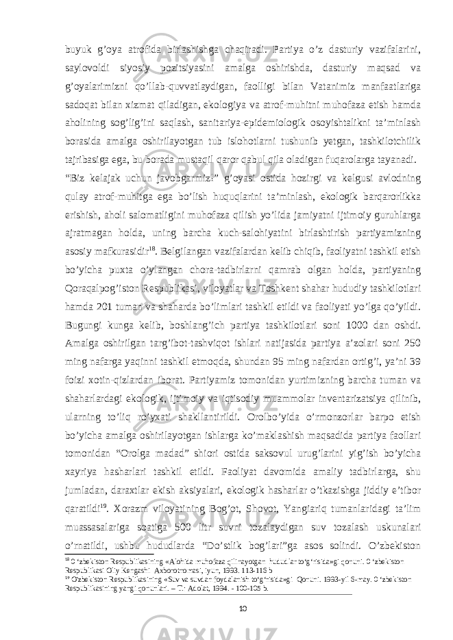 buyuk g’oya atrofida birlashishga chaqiradi. Partiya o’z dasturiy vazifalarini, saylovoldi siyosiy pozitsiyasini amalga oshirishda, dasturiy maqsad va g’oyalarimizni qo’llab-quvvatlaydigan, faolligi bilan Vatanimiz manfaatlariga sadoqat bilan xizmat qiladigan, ekologiya va atrof-muhitni muhofaza etish hamda aholining sog’lig’ini saqlash, sanitariya-epidemiologik osoyishtalikni ta’minlash borasida amalga oshirilayotgan tub islohotlarni tushunib yetgan, tashkilotchilik tajribasiga ega, bu borada mustaqil qaror qabul qila oladigan fuqarolarga tayanadi. “Biz kelajak uchun javobgarmiz!” g’oyasi ostida hozirgi va kelgusi avlodning qulay atrof-muhitga ega bo’lish huquqlarini ta’minlash, ekologik barqarorlikka erishish, aholi salomatligini muhofaza qilish yo’lida jamiyatni ijtimoiy guruhlarga ajratmagan holda, uning barcha kuch-salohiyatini birlashtirish partiyamizning asosiy mafkurasidir 18 . Belgilangan vazifalardan kelib chiqib, faoliyatni tashkil etish bo’yicha puxta o’ylangan chora-tadbirlarni qamrab olgan holda, partiyaning Qoraqalpog’iston Respublikasi, viloyatlar va Toshkent shahar hududiy tashkilotlari hamda 201 tuman va shaharda bo’limlari tashkil etildi va faoliyati yo’lga qo’yildi. Bugungi kunga kelib, boshlang’ich partiya tashkilotlari soni 1000 dan oshdi. Amalga oshirilgan targ’ibot-tashviqot ishlari natijasida partiya a’zolari soni 250 ming nafarga yaqinni tashkil etmoqda, shundan 95 ming nafardan ortig’i, ya’ni 39 foizi xotin-qizlardan iborat. Partiyamiz tomonidan yurtimizning barcha tuman va shaharlardagi ekologik, ijtimoiy va iqtisodiy muammolar inventarizatsiya qilinib, ularning to’liq ro’yxati shakl lantirildi. Orolbo’yida o’rmonzorlar barpo etish bo’yicha amalga oshirilayotgan ishlarga ko’maklashish maqsadida partiya faollari tomonidan “Orolga madad” shiori ostida saksovul urug’larini yig’ish bo’yicha xayriya hasharlari tashkil etildi. Faoliyat davomida amaliy tadbirlarga, shu jumladan, daraxtlar ekish aksiyalari, ekologik hasharlar o’tkazishga jiddiy e’tibor qaratildi 19 . Xorazm viloyatining Bog’ot, Shovot, Yangiariq tumanlaridagi ta’lim muassasalariga soa tiga 500 litr suvni tozalaydigan suv tozalash uskunalari o’rnatildi, ushbu hududlarda “Do’stlik bog’lari”ga asos solindi. O’zbekiston 18 0 ‘zbekiston Respublikasining «Alohida muhofaza qilinayotgan hududlar to‘g‘risida»gi qonuni. 0 ‘zbekiston Respublikasi Oliy Kengashi Axborotnomasi, iyun, 1993. 113-116 b 19 O&#39;zbekiston Respublikasining «Suv va suvdan foydalanish to‘g‘risida»gi Qonuni. 1993-yil 6-may. 0 ‘zbekiston Respublikasining yangi qonunlari. – Т .: Adolat, 1994. - 100-105 b. 10 