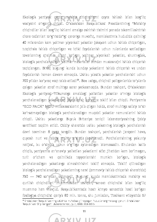 Ekologik partiyasi qattiq maishiy chiqindilarni qayta ishlash bilan bog’liq vaziyatni o’rganib chiqdi. O’zbekiston Respublikasi Prezidentining “Maishiy chiqindilar bilan bog’liq ishlarni amalga oshirish tizimini yanada takomillashtirish chora-tadbirlari to’g’risida”gi qaroriga muvofiq, mamlakatimiz hududida qalinligi 40 mikrondan kam polimer plyonkali paketlar (eksport uchun ishlab chiqarilgan, tutqichsiz ishlab chiqarilgan va ichki foydalanish uchun rulonlarda sotiladigan tovarlarning ajralmas qismi bo’lgan polimer plyonkali paketlar, shuningdek, biologik parchalanadigan polimer materiallar bundan mustasno)ni ishlab chiqarish taqiqlangan. Biroq bugungi kunda bunday paketlarni ishlab chiqarish va undan foydalanish hamon davom etmoqda. Ushbu plastik paketlar parchalanishi uchun 200 yildan ko’proq vaqt talab etiladi 20 . Boz ustiga, chiqindi poligonlarida to’planib qolgan paketlar atrof-muhitga zarar yetkazmoqda. Bundan tashqari, O’zbekiston Ekologik partiyasi hukumatga amaldagi polietilen paketlar o’rniga biologik parchalanadigan paketlardan foydalanish bo’yicha taklif bilan chiqdi. Partiyamiz “ECO PACK” MChJ mutaxassislarini jalb qilgan holda, atrof-muhitga salbiy ta’sir ko’rsatmaydigan biologik parchalanadigan muqobil paketlar namunalarini ishlab chiqdi. Ushbu paketlarga Buyuk Britaniya taniqli laboratoriyasining ijobiy sertifikati taqdim etildi. Oddiy sharoitda ushbu paketning biologik parchalanish davri taxminan 8 oyga tengdir. Bundan tash qari, parchalanish jarayoni havo, quyosh nuri va tabiiy muhit ta’sirida boshlanadi. Parchalanishning yakuniy natijasi, bu o’simlik uchun o’g’itga aylanadigan biomassadir. Shulardan kelib chiqib, partiyamiz an’anaviy polietilen paketlarni sifat jihatidan kam bo’lmagan, turli o’lcham va qalinlikda tayyorlanishi mumkin bo’lgan, biologik parchalanadigan paketlarga almashtirishni taklif etmoqda. Taklif qilinadigan biologik parchalanadigan paketlarning narxi (ommaviy ishlab chiqarish sharoitida) 230 — 240 so’mdan oshmaydi. Bugungi kunda mamlakatimizda maishiy va qurilish chiqindilari muammosidan tashqari, sanoat chiqindisi bilan bog’liq muammo ham mavjud. Respublikamizda hozir kimyo sanoatida hosil bo’lgan fosfogips chiqindisi qariyb 80 mln. tonna, shu jumladan, Toshkent viloyatida 67 20 0 ‘zbekiston Respublikasining «Alohida muhofaza qilinayotgan hududlar to‘g‘risida»gi qonuni. 0 ‘zbekiston Respublikasi Oliy Kengashi Axborotnomasi, iyun, 1993. 113-116 b 11 