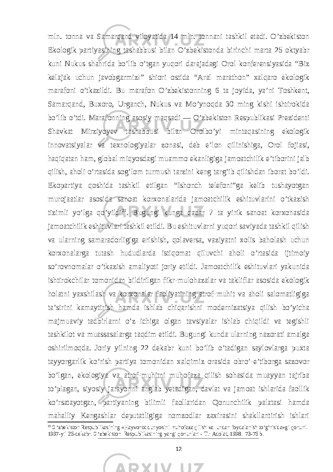 mln. tonna va Samarqand viloyatida 14 mln. tonnani tashkil etadi. O’zbekiston Ekologik partiyasining tashabbusi bilan O’zbekistonda birinchi marta 25 oktyabr kuni Nukus shahrida bo’lib o’tgan yuqori darajadagi Orol konferensiyasida “Biz kelajak uchun javobgarmiz!” shiori ostida “Aral marathon” xalqaro ekologik marafoni o’tkazildi. Bu marafon O’zbekistonning 6 ta jo yida, ya’ni Toshkent, Samarqand, Buxoro, Urganch, Nukus va Mo’ynoqda 30 ming kishi ishtirokida bo’lib o’tdi. Marafonning asosiy maqsadi — O’zbekiston Respublikasi Prezidenti Shavkat Mirziyoyev tashabbusi bilan Orolbo’yi mintaqasining ekologik innovatsiyalar va texnologiyalar zonasi, deb e’lon qilinishiga, Orol fojiasi, haqiqatan ham, global miqyosdagi muammo ekanligiga jamoatchilik e’tiborini jalb qilish, aholi o’rtasida sog’ lom turmush tarzini keng tar g’ib qilishdan iborat bo’ldi. Ekopartiya qoshida tashkil etilgan “Ishonch telefoni”ga kelib tushayotgan murojaatlar asosida sanoat korxonalarida jamoatchilik eshituvlarini o’tkazish tizimli yo’lga qo’yildi 21 . Bugungi kunga qadar 7 ta yirik sanoat korxonasida jamoatchilik eshituvlari tashkil etildi. Bu eshituvlarni yuqori saviyada tashkil qilish va ularning samaradorligiga erishish, qolaversa, vaziyatni xolis baholash uchun korxonalarga tutash hududlarda istiqomat qiluvchi aholi o’rtasida ijtimoiy so’rovnomalar o’tkazish amaliyoti joriy etildi. Jamoatchilik eshituvlari yakunida ishtirokchilar tomonidan bildirilgan fikr-mulohazalar va takliflar asosida ekologik holatni yaxshilash va korxonalar faoliyatining atrof-muhit va aholi salomatligiga ta’sirini kamaytirish hamda ishlab chiqarishni modernizatsiya qilish bo’yicha majmuaviy tadbirlarni o’z ichiga olgan tavsiyalar ishlab chiqildi va tegishli tashkilot va muassasalarga taqdim etildi. Bugungi kunda ularning nazorati amalga oshirilmoqda. Joriy yilning 22 dekabr kuni bo’lib o’tadigan saylovlarga puxta tayyorgarlik ko’rish partiya tomonidan xalqimiz orasida obro’-e’tiborga sazovor bo’lgan, ekologiya va atrof-muhitni muhofaza qilish sohasida muayyan tajriba to’plagan, siyosiy jarayonni anglab yetadigan, davlat va jamoat ishlarida faollik ko’rsatayotgan, partiyaning bilimli faollaridan Qonunchilik palatasi hamda mahalliy Kengashlar deputatligiga nomzodlar zaxirasini shakllantirish ishlari 21 0 ‘zbekiston Respublikasining «Hayvonot dunyosini muhofaza qilish va undan foydalanish to‘g‘risida»gi qonuni. 1997-yil 26-dekabr. 0 ‘zbekiston Respublikasining yangi qonunlari - Т .: Adolat, 1998. 73-76 b. 12 