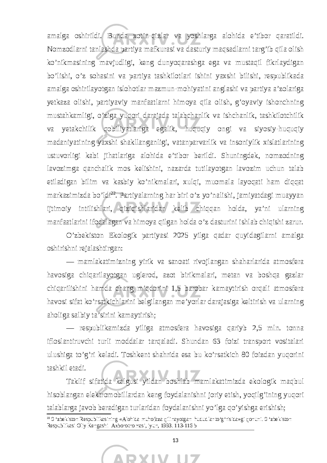 amalga oshirildi. Bunda xotin-qizlar va yoshlarga alohida e’tibor qaratildi. Nomzodlarni tanlashda partiya mafkurasi va dasturiy maqsadlarni targ’ib qila olish ko’nikmasining mavjudligi, keng dunyoqarashga ega va mustaqil fikrlaydigan bo’lishi, o’z sohasini va partiya tashkilotlari ishini yaxshi bilishi, respublikada amalga oshirilayotgan islohotlar mazmun-mo hiyatini anglashi va partiya a’zolariga yetkaza olishi, partiyaviy manfaatlarni himoya qila olish, g’oyaviy ishonchning mustahkamligi, o’ziga yuqori darajada talabchanlik va ishchanlik, tashkilotchilik va yetakchilik qobiliyatlariga egalik, huquqiy ongi va siyosiy-huquqiy madaniyatining yaxshi shakllanganligi, vatanparvarlik va insoniylik xislatlarining ustuvorligi kabi jihatlariga alohida e’tibor berildi. Shuningdek, nomzodning lavozimga qanchalik mos kelishini, nazarda tutilayotgan lavozim uchun talab etiladigan bilim va kasbiy ko’nikmalari, xulqi, muomala layoqati ham diqqat markazimizda bo’ldi 22 . Partiyalarning har biri o’z yo’nalishi, jamiyatdagi muayyan ijtimoiy intilishlari, qiziqishlaridan kelib chiqqan holda, ya’ni ularning manfaatlarini ifodalagan va himoya qilgan holda o’z dasturini ishlab chiqishi zarur. O’zbekiston Ekologik partiyasi 2025 yilga qadar quyidagilarni amalga oshirishni rejalashtirgan: — mamlakatimizning yirik va sanoati rivojlangan shaharlarida atmosfera havosiga chiqarilayotgan uglerod, azot birikmalari, metan va boshqa gazlar chiqarilishini hamda chang miqdorini 1,5 barobar kamaytirish orqali atmosfera havosi sifat ko’rsatkichlarini belgilangan me’yorlar darajasiga keltirish va ularning aholiga salbiy ta’sirini kamaytirish; — respublikamizda yiliga atmosfera havosiga qariyb 2,5 mln. tonna ifloslantiruvchi turli moddalar tarqaladi. Shundan 63 foizi transport vositalari ulushiga to’g’ri keladi. Toshkent shahrida esa bu ko’rsatkich 80 foizdan yuqorini tashkil etadi. Taklif sifatida kelgusi yildan boshlab mamlakatimizda ekologik maqbul hisoblangan elek tromobillardan keng foydalanishni joriy etish, yoqilg’ining yuqori talablarga javob beradigan turlaridan foydalanishni yo’lga qo’yishga erishish; 22 0 ‘zbekiston Respublikasining «Alohida muhofaza qilinayotgan hududlar to‘g‘risida»gi qonuni. 0 ‘zbekiston Respublikasi Oliy Kengashi Axborotnomasi, iyun, 1993. 113-116 b 13 