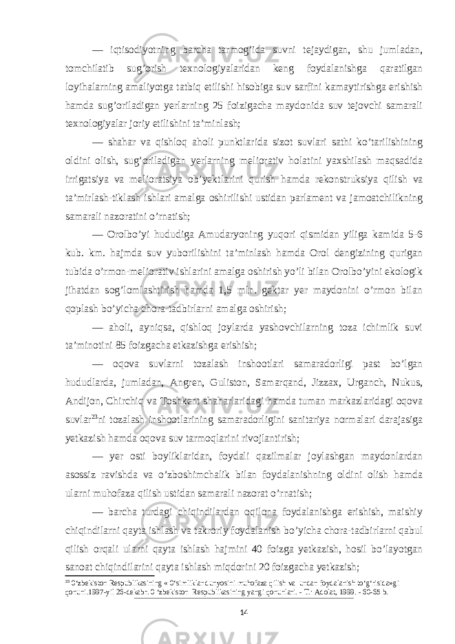 — iqtisodiyotning barcha tarmog’ida suvni tejaydigan, shu jumladan, tomchilatib sug’orish texnologiyalaridan keng foydalanishga qaratilgan loyihalarning amaliyotga tatbiq etilishi hisobiga suv sarfini kamaytirishga erishish hamda sug’oriladigan yerlarning 25 foizigacha maydonida suv tejovchi samarali texnologiyalar joriy etilishini ta’minlash; — shahar va qishloq aholi punkt larida sizot suvlari sathi ko’tarilishining oldini olish, sug’oriladigan yerlarning meliorativ holatini yaxshilash maqsadida irrigatsiya va melioratsiya ob’yekt larini qurish hamda rekonstruksiya qilish va ta’mirlash-tiklash ishlari amalga oshirilishi ustidan parlament va jamoatchilikning samarali nazoratini o’rnatish; — Orolbo’yi hududiga Amudaryoning yuqori qismidan yiliga kamida 5-6 kub. km. hajmda suv yuborilishini ta’minlash hamda Orol dengizining qurigan tubida o’rmon-meliorativ ishlarini amalga oshirish yo’li bilan Orolbo’yini ekologik jihatdan sog’lomlashtirish hamda 1,5 mln. gektar yer maydonini o’rmon bilan qoplash bo’yicha chora-tadbirlarni amalga oshirish; — aholi, ayniqsa, qishloq joylarda yashovchilarning toza ichimlik suvi ta’minotini 85 foizgacha etkazishga erishish; — oqova suvlarni tozalash inshootlari samaradorligi past bo’lgan hududlarda, jumladan, Ang ren, Guliston, Samarqand, Jizzax, Urganch, Nukus, Andijon, Chirchiq va Toshkent shaharlaridagi hamda tuman markazlaridagi oqova suvlar 23 ni tozalash inshootlarining samaradorligini sanitariya normalari darajasiga yetkazish hamda oqova suv tarmoqlarini rivojlantirish; — yer osti boyliklaridan, foydali qazilmalar joylashgan maydonlardan asossiz ravishda va o’zboshimchalik bilan foydalanishning oldini olish hamda ularni muhofaza qilish ustidan samarali nazorat o’rnatish; — barcha turdagi chiqindilardan oqilona foydalanishga erishish, maishiy chiqindilarni qayta ishlash va takroriy foydalanish bo’yicha chora-tadbirlarni qabul qilish orqali ularni qayta ishlash hajmini 40 foizga yetkazish, hosil bo’layotgan sanoat chiqindilarini qayta ishlash miqdorini 20 foizgacha yetkazish; 23 0‘zbekiston Respublikasining « 0‘simliklar dunyosini muhofaza qilish va undan foydalanish to‘g‘risida»gi qonuni.1997-yil 26-dekabr. 0 ‘zbekiston Respublikasining yangi qonunlari. - Т .: Adolat, 1999. - 60-65 b. 14 