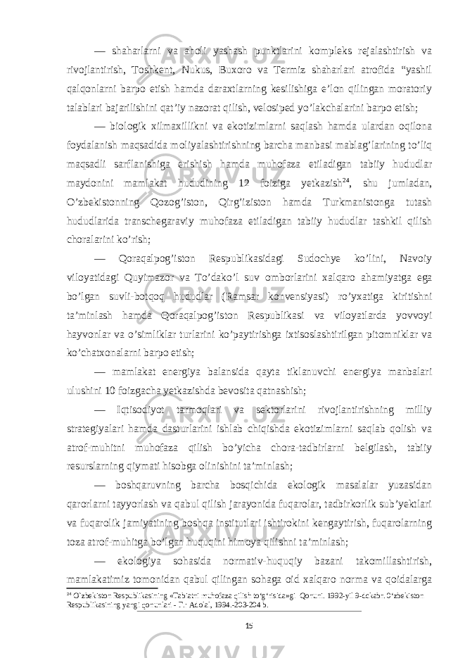 — shaharlarni va aholi yashash punktlarini kompleks rejalashtirish va rivojlantirish, Toshkent, Nukus, Buxoro va Termiz shaharlari atrofida “yashil qalqonlarni barpo etish hamda daraxtlarning kesilishiga e’lon qilingan moratoriy talablari bajarilishini qat’iy nazorat qilish, velosiped yo’lakchalarini barpo etish; — biologik xilmaxillikni va ekotizimlarni saqlash hamda ulardan oqilona foydalanish maqsadida moliyalashtirishning barcha manbasi mablag’larining to’liq maqsadli sarflanishiga erishish hamda muhofaza etiladigan tabiiy hududlar maydonini mamlakat hududining 12 foiziga yetkazish 24 , shu jumladan, O’zbekistonning Qozog’iston, Qirg’iziston hamda Turkmanistonga tutash hududlarida transchegaraviy muhofaza etiladigan tabiiy hududlar tashkil qilish choralarini ko’rish; — Qoraqalpog’iston Respublikasidagi Sudochye ko’lini, Navoiy viloyatidagi Quyimazor va To’dako’l suv omborlarini xal qaro ahamiyatga ega bo’lgan suvli-bot qoq hududlar (Ramsar konvensiyasi) ro’yxatiga kiritishni ta’minlash hamda Qoraqalpog’is ton Respublikasi va viloyatlarda yovvoyi hayvonlar va o’simliklar turlarini ko’paytirishga ixtisoslashtirilgan pitomniklar va ko’chatxonalarni barpo etish; — mamlakat energiya balansida qayta tiklanuvchi energiya manbalari ulushini 10 foizgacha yetkazishda bevosita qatnashish; — Iqtisodiyot tarmoqlari va sektorlarini rivojlantirishning milliy strategiyalari hamda dasturlarini ishlab chiqishda ekotizimlarni saqlab qolish va atrof-muhitni muhofaza qilish bo’yicha chora-tadbirlarni belgilash, tabiiy resurslarning qiymati hisobga olinishini ta’minlash; — boshqaruvning barcha bosqichida ekologik masalalar yuzasidan qarorlarni tayyorlash va qabul qilish jarayonida fuqarolar, tadbirkorlik sub’yektlari va fuqarolik jamiyatining boshqa institutlari ishtirokini kengaytirish, fuqarolarning toza atrof-muhitga bo’lgan huquqini himoya qilishni ta’minlash; — ekologiya sohasida normativ-huquqiy bazani takomillashtirish, mamlakatimiz tomonidan qabul qilingan sohaga oid xalqaro norma va qoidalarga 24 O`zbekiston Respublikasining «Tabiatni muhofaza qilish to‘g‘risida»gi Qonuni. 1992-yil 9-dckabr. 0‘zbekiston Respublikasining yangi qonunlari - Г .: Adolal, 1994.-203-204 b. 15 