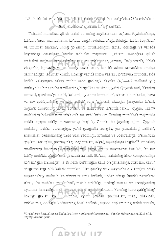 I.2 Tabiatni va atrof-muhitni muhofaza qilish bo’yicha O’zbekiston Respublikasi qonunchiligi tarixi. Tabiatni muhofaza qilish tabiat va uning boyliklaridan oqilona foydalanishga, tabiatni inson manfaatlarini ko’zlab ongli ravishda o’zgartirishga, tabiat boyliklari va umuman tabiatni, uning go’zalligi, musaffoligini saqlab qolishga va yanada boyitishga qaratilgan barcha tadbirlar majmuasi. Tabiatni muhofaza qilish tadbirlari majmuasiga davlatlar, xalqaro tashkilotlar, jamoat, ilmiy-texnik, ishlab chiqarish, iqtisodiy va maʼmuriy tashkilotlar, har bir odam tomonidan amalga oshiriladigan tadbirlar kiradi. Hozirgi vaqtda inson yashab, to’xtovsiz munosabatda bo’lib kelayotgan tabiiy muhit uzoq geologik davrlar (4,5—4,7 milliard yil) mobaynida bir qancha omillarning birgalikda taʼsirida, yaʼni Quyosh nuri, Yerning massasi, gravitatsiya kuchi, ko’lami, aylanma harakatlari, tektonik harakatlar, havo va suv qobiqlarining vujudga kelishi va o’’zgarishi, ekzogen jarayonlar taʼsiri, organik dunyoning paydo bo’lishi va taraqqiyoti taʼsirida tarkib topgan. Tabiiy muhitning holati o’zaro taʼsir etib turuvchi ko’p omillarning murakkab majmuida tarkib topgan tabiiy muvozanatga bog’liq. Chunki bir joyning iqlimi Quyosh nurining tushish burchagiga, yaʼni geografik kenglik, yer yuzasining tuzilishi, shamollar, okeanlarning uzoq yoki yaqinligi, oqimlari va boshqalarga; o’simliklar qoplami esa iqlim, yer yuzidagi tog’ jinslari, relyef, tuproqlarga bog’liq 26 . Bu tabiiy omillarning birontasida o’zgarish ro’y bersa, tabiiy muvozanat buziladi, bu esa tabiiy muhitda o’zgarishlarga sabab bo’ladi. Baʼzan, tabiatning biror komponentiga ko’rsatilgan arzimagan taʼsir hech kutilmagan katta o’zgarishlarga, xususan, xavfli o’zgarishlarga olib kelishi mumkin. Har qanday tirik mavjudot o’z atrofini o’rab turgan tabiiy muhit bilan o’zaro taʼsirda bo’ladi, undan o’ziga kerakli narsalarni oladi, shu muhitda moslashadi, muhit tarkibiga, undagi modda va energiyaning aylanma harakatiga maʼlum darajada o’zgarish kiritadi. Yerning havo qobig’idagi hozirgi gazlar tarkibi, miqdori, ayrim foydali qazilmalari, mas., ohaktosh, toshko’mir, qo’ng’ir ko’mirning hosil bo’lishi, tuproq qoplamining tarkib topishi, 26 0 ‘zbekiston Respublikasida Ekologik ta’limni rivojlantirish konsepsiyasi. Vazirlar Mahkamasining 2019-yil 27- maydagi 434-son qarori. 17 