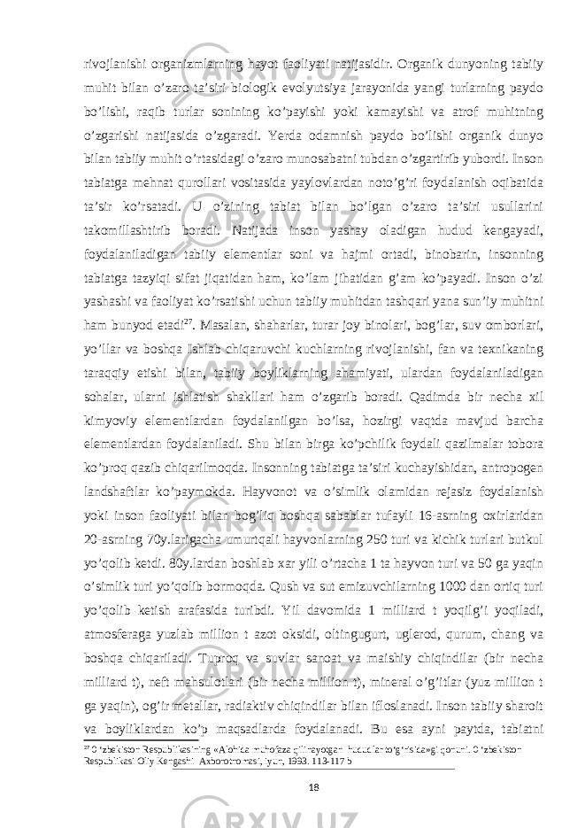 rivojlanishi organizmlarning hayot faoliyati natijasidir. Organik dunyoning tabiiy muhit bilan o’zaro taʼsiri biologik evolyutsiya jarayonida yangi turlarning paydo bo’lishi, raqib turlar sonining ko’payishi yoki kamayishi va atrof muhitning o’zgarishi natijasida o’zgaradi. Yerda odamnish paydo bo’lishi organik dunyo bilan tabiiy muhit o’rtasidagi o’zaro munosabatni tubdan o’zgartirib yubordi. Inson tabiatga mehnat qurollari vositasida yaylovlardan noto’g’ri foydalanish oqibatida taʼsir ko’rsatadi. U o’zining tabiat bilan bo’lgan o’zaro taʼsiri usullarini takomillashtirib boradi. Natijada inson yashay oladigan hudud kengayadi, foydalaniladigan tabiiy elementlar soni va hajmi ortadi, binobarin, insonning tabiatga tazyiqi sifat jiqatidan ham, ko’lam jihatidan g’am ko’payadi. Inson o’zi yashashi va faoliyat ko’rsatishi uchun tabiiy muhitdan tashqari yana sunʼiy muhitni ham bunyod etadi 27 . Masalan, shaharlar, turar joy binolari, bog’lar, suv omborlari, yo’llar va boshqa Ishlab chiqaruvchi kuchlarning rivojlanishi, fan va texnikaning taraqqiy etishi bilan, tabiiy boyliklarning ahamiyati, ulardan foydalaniladigan sohalar, ularni ishlatish shakllari ham o’zgarib boradi. Qadimda bir necha xil kimyoviy elementlardan foydalanilgan bo’lsa, hozirgi vaqtda mavjud barcha elementlardan foydalaniladi. Shu bilan birga ko’pchilik foydali qazilmalar tobora ko’proq qazib chiqarilmoqda. Insonning tabiatga taʼsiri kuchayishidan, antropogen landshaftlar ko’paymokda. Hayvonot va o’simlik olamidan rejasiz foydalanish yoki inson faoliyati bilan bog’liq boshqa sabablar tufayli 16-asrning oxirlaridan 20-asrning 70y.larigacha umurtqali hayvonlarning 250 turi va kichik turlari butkul yo’qolib ketdi. 80y.lardan boshlab xar yili o’rtacha 1 ta hayvon turi va 50 ga yaqin o’simlik turi yo’qolib bormoqda. Qush va sut emizuvchilarning 1000 dan ortiq turi yo’qolib ketish arafasida turibdi. Yil davomida 1 milliard t yoqilg’i yoqiladi, atmosferaga yuzlab million t azot oksidi, oltingugurt, uglerod, qurum, chang va boshqa chiqariladi. Tuproq va suvlar sanoat va maishiy chiqindilar (bir necha milliard t), neft mahsulotlari (bir necha million t), mineral o’g’itlar (yuz million t ga yaqin), og’ir metallar, radiaktiv chiqindilar bilan ifloslanadi. Inson tabiiy sharoit va boyliklardan ko’p maqsadlarda foydalanadi. Bu esa ayni paytda, tabiatni 27 0 ‘zbekiston Respublikasining «Alohida muhofaza qilinayotgan hududlar to‘g‘risida»gi qonuni. 0 ‘zbekiston Respublikasi Oliy Kengashi Axborotnomasi, iyun, 1993. 113-117 b 18 