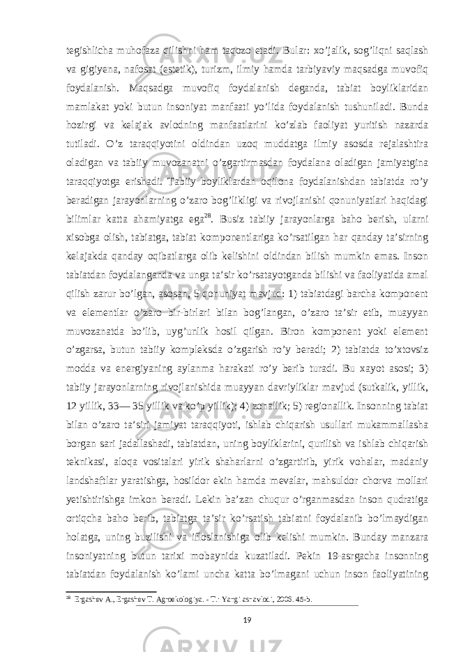 tegishlicha muhofaza qilishni ham taqozo etadi. Bular: xo’jalik, sog’liqni saqlash va gigiyena, nafosat (estetik), turizm, ilmiy hamda tarbiyaviy maqsadga muvofiq foydalanish. Maqsadga muvofiq foydalanish deganda, tabiat boyliklaridan mamlakat yoki butun insoniyat manfaati yo’lida foydalanish tushuniladi. Bunda hozirgi va kelajak avlodning manfaatlarini ko’zlab faoliyat yuritish nazarda tutiladi. O’z taraqqiyotini oldindan uzoq muddatga ilmiy asosda rejalashtira oladigan va tabiiy muvozanatni o’zgartirmasdan foydalana oladigan jamiyatgina taraqqiyotga erishadi. Tabiiy boyliklardan oqilona foydalanishdan tabiatda ro’y beradigan jarayonlarning o’zaro bog’likligi va rivojlanishi qonuniyatlari haqidagi bilimlar katta ahamiyatga ega 28 . Busiz tabiiy jarayonlarga baho berish, ularni xisobga olish, tabiatga, tabiat komponentlariga ko’rsatilgan har qanday taʼsirning kelajakda qanday oqibatlarga olib kelishini oldindan bilish mumkin emas. Inson tabiatdan foydalanganda va unga taʼsir ko’rsatayotganda bilishi va faoliyatida amal qilish zarur bo’lgan, asosan, 5 qonuniyat mavjud: 1) tabiatdagi barcha komponent va elementlar o’zaro bir-birlari bilan bog’langan, o’zaro taʼsir etib, muayyan muvozanatda bo’lib, uyg’unlik hosil qilgan. Biron komponent yoki element o’zgarsa, butun tabiiy kompleksda o’zgarish ro’y beradi; 2) tabiatda to’xtovsiz modda va energiyaning aylanma harakati ro’y berib turadi. Bu xayot asosi; 3) tabiiy jarayonlarning rivojlanishida muayyan davriyliklar mavjud (sutkalik, yillik, 12 yillik, 33— 35 yillik va ko’p yillik); 4) zonallik; 5) regionallik. Insonning tabiat bilan o’zaro taʼsiri jamiyat taraqqiyoti, ishlab chiqarish usullari mukammallasha borgan sari jadallashadi, tabiatdan, uning boyliklarini, qurilish va ishlab chiqarish teknikasi, aloqa vositalari yirik shaharlarni o’zgartirib, yirik vohalar, madaniy landshaftlar yaratishga, hosildor ekin hamda mevalar, mahsuldor chorva mollari yetishtirishga imkon beradi. Lekin baʼzan chuqur o’rganmasdan inson qudratiga ortiqcha baho berib, tabiatga taʼsir ko’rsatish tabiatni foydalanib bo’lmaydigan holatga, uning buzilishi va ifloslanishiga olib kelishi mumkin. Bunday manzara insoniyatning butun tarixi mobaynida kuzatiladi. Pekin 19-asrgacha insonning tabiatdan foydalanish ko’lami uncha katta bo’lmagani uchun inson faoliyatining 28 Ergashev A., Ergashev T. Agroekologiya. - Т.: Yangi asr avlodi, 2006. 45-b. 19 