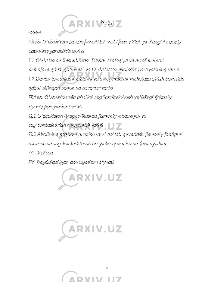 R eja Kirish I.bob. O’zbekistonda atrof-muhitni muhifaza qilish yo’lidagi huquqiy bazaning yaratilish tarixi. I.1 O’zbekiston Respublikasi Davlat ekologiya va atrof-muhitni muhofaza qilish qo’mitasi va O’zbekiston ekologik partiyasining tarixi I.2 Davlat tomonidan tabiatni va atrof-muhitni muhofaza qilish borasida qabul qilingan qonun va qarorlar tarixi II.bob. O’zbekistonda aholini sog’lomlashtirish yo’lidagi ijtimoiy- siyosiy jarayonlar tarixi. II.1 O’zbekiston Respublikasida jismoniy madaniyat va sog’lomlashtirish rivojlanish tarixi II.2 Aholining sog’lom turmish tarzi qo’lab-quvatlash jismoniy faoligini oshirish va sog’lomlashtirish bo’yicha qonunlar va farmoyishlar III. Xulosa IV. Foydalanilgan adabiyotlar ro’yxati 2 