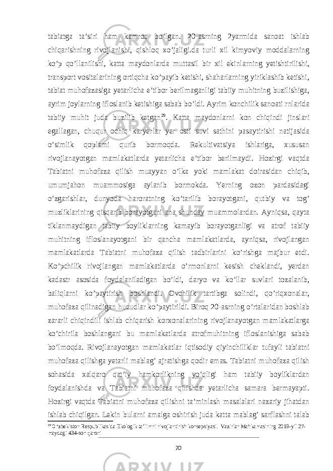 tabiatga taʼsiri ham kamroq bo’lgan. 20-asrning 2yarmida sanoat ishlab chiqarishning rivojlanishi, qishloq xo’jaligi.da turli xil kimyoviy moddalarning ko’p qo’llanilishi, katta maydonlarda muttasil bir xil ekinlarning yetishtirilishi, transport vositalarining ortiqcha ko’payib ketishi, shaharlarning yiriklashib ketishi, tabiat muhofazasiga yetarlicha eʼtibor berilmaganligi tabiiy muhitning buzilishiga, ayrim joylarning ifloslanib ketishiga sabab bo’ldi. Ayrim konchilik sanoati rnlarida tabiiy muhit juda buzilib ketgan 29 . Katta maydonlarni kon chiqindi jinslari egallagan, chuqur ochiq karyerlar yer osti suvi sathini pasaytirishi natijasida o’simlik qoplami qurib bormoqda. Rekultivatsiya ishlariga, xususan rivojlanayotgan mamlakatlarda yetarlicha eʼtibor berilmaydi. Hozirgi vaqtda Tabiatni muhofaza qilish muayyan o’lka yoki mamlakat doirasidan chiqib, umumjahon muammosiga aylanib bormokda. Yerning ozon pardasidagi o’zgarishlar, dunyoda haroratning ko’tarilib borayotgani, qutbiy va tog’ muzliklarining qisqarib borayotgani ana shunday muammolardan. Ayniqsa, qayta tiklanmaydigan tabiiy boyliklarning kamayib borayotganligi va atrof tabiiy muhitning ifloslanayotgani bir qancha mamlakatlarda, ayniqsa, rivojlangan mamlakatlarda Tabiatni muhofaza qilish tadbirlarini ko’rishga majbur etdi. Ko’pchilik rivojlangan mamlakatlarda o’rmonlarni kesish cheklandi, yerdan kadastr asosida foydalaniladigan bo’ldi, daryo va ko’llar suvlari tozalanib, baliqlarni ko’paytirish boshlandi. Ovchilik tartibga solindi, qo’riqxonalar, muhofaza qilinadigan hududlar ko’paytirildi. Biroq 20-asrning o’rtalaridan boshlab zararli chiqindili ishlab chiqarish korxonalarining rivojlanayotgan mamlakatlarga ko’chirila boshlangani bu mamlakatlarda atrofmuhitning ifloslanishiga sabab bo’lmoqda. Rivojlanayotgan mamlakatlar iqtisodiy qiyinchiliklar tufayli tabiatni muhofaza qilishga yetarli mablag’ ajratishga qodir emas. Tabiatni muhofaza qilish sohasida xalqaro qatʼiy hamkorlikning yo’qligi ham tabiiy boyliklardan foydalanishda va Tabiatni muhofaza qilishda yetarlicha samara bermayapti. Hozirgi vaqtda Tabiatni muhofaza qilishni taʼminlash masalalari nazariy jihatdan ishlab chiqilgan. Lekin bularni amalga oshirish juda katta mablag’ sarflashni talab 29 0 ‘zbekiston Respublikasida Ekologik ta’limni rivojlantirish konsepsiyasi. Vazirlar Mahkamasining 2019-yil 27- maydagi 434-son qarori 20 