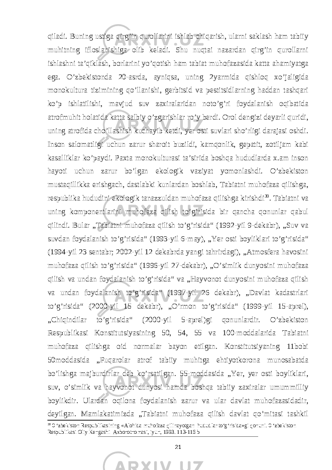 qiladi. Buning ustiga qirg’in qurollarini ishlab chiqarish, ularni saklash ham tabiiy muhitning ifloslanishiga olib keladi. Shu nuqtai nazardan qirg’in qurollarni ishlashni taʼqiklash, borlarini yo’qotish ham tabiat muhofazasida katta ahamiyatga ega. O’zbekistonda 20-asrda, ayniqsa, uning 2yarmida qishloq xo’jaligida monokultura tizimining qo’llanishi, gerbitsid va pestitsidlarning haddan tashqari ko’p ishlatilishi, mavjud suv zaxiralaridan noto’g’ri foydalanish oqibatida atrofmuhit holatida katta salbiy o’zgarishlar ro’y berdi. Orol dengizi deyarli quridi, uning atrofida cho’llashish kuchayib ketdi, yer osti suvlari sho’rligi darajasi oshdi. Inson salomatligi uchun zarur sharoit buzildi, kamqonlik, gepatit, zotiljam kabi kasalliklar ko’paydi. Paxta monokulturasi taʼsirida boshqa hududlarda x.am inson hayoti uchun zarur bo’lgan ekologik vaziyat yomonlashdi. O’zbekiston mustaqillikka erishgach, dastlabki kunlardan boshlab, Tabiatni muhofaza qilishga, respublika hududini ekologik tanazzuldan muhofaza qilishga kirishdi 30 . Tabiatni va uning komponentlarini muhofaza qilish to’g’risida bir qancha qonunlar qabul qilindi. Bular „Tabiatni muhofaza qilish to’g’risida“ (1992-yil 9-dekabr), „Suv va suvdan foydalanish to’g’risida“ (1993-yil 6-may), „Yer osti boyliklari to’g’risida“ (1994-yil 23 sentabr; 2002-yil 12 dekabrda yangi tahrirdagi), „Atmosfera havosini muhofaza qilish to’g’risida“ (1996-yil 27-dekabr), „O’simlik dunyosini muhofaza qilish va undan foydalanish to’g’risida“ va „Hayvonot dunyosini muhofaza qilish va undan foydalanish to’g’risida“ (1997-yil 26 dekabr), „Davlat kadastrlari to’g’risida“ (2000-yil 15 dekabr), „O’rmon to’g’risida“ (1999-yil 15-aprel), „Chiqindilar to’g’risida“ (2000-yil 5-aprel)gi qonunlardir. O’zbekiston Respublikasi Konstitutsiyasining 50, 54, 55 va 100-moddalarida Tabiatni muhofaza qilishga oid normalar bayon etilgan. Konstitutsiyaning 11bobi 50moddasida „Fuqarolar atrof tabiiy muhitga ehtiyotkorona munosabatda bo’lishga majburdirlar deb ko’rsatilgan. 55-moddasida „Yer, yer osti boyliklari, suv, o’simlik va hayvonot dunyosi hamda boshqa tabiiy zaxiralar umummilliy boylikdir. Ulardan oqilona foydalanish zarur va ular davlat muhofazasidadir, deyilgan. Mamlakatimizda „Tabiatni muhofaza qilish davlat qo’mitasi tashkil 30 0 ‘zbekiston Respublikasining «Alohida muhofaza qilinayotgan hududlar to‘g‘risida»gi qonuni. 0 ‘zbekiston Respublikasi Oliy Kengashi Axborotnomasi, iyun, 1993. 113-116 b 21 