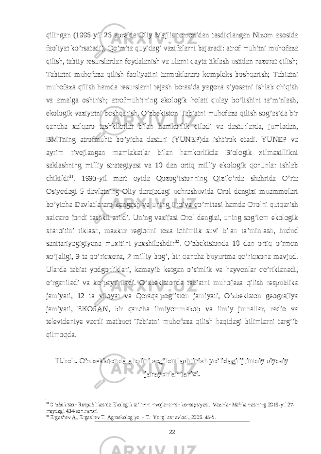 qilingan (1996-yil 26 aprelda Oliy Majlis tomonidan tasdiqlangan Nizom asosida faoliyat ko’rsatadi). Qo’mita quyidagi vazifalarni bajaradi: atrof muhitni muhofaza qilish, tabiiy resurslardan foydalanish va ularni qayta tiklash ustidan nazorat qilish; Tabiatni muhofaza qilish faoliyatini tarmoklararo kompleks boshqarish; Tabiatni muhofaza qilish hamda resurslarni tejash borasida yagona siyosatni ishlab chiqish va amalga oshirish; atrofmuhitning ekologik holati qulay bo’lishini taʼminlash, ekologik vaziyatni boshqarish. O’zbekiston Tabiatni muhofaza qilish sog’asida bir qancha xalqaro tashkilotlar bilan hamkorlik qiladi va dasturlarda, jumladan, BMTning atrofmuhit bo’yicha dasturi (YUNEP)da ishtirok etadi. YUNEP va ayrim rivojlangan mamlakatlar bilan hamkorlikda Biologik xilmaxillikni saklashning milliy strategiyasi va 10 dan ortiq milliy ekologik qonunlar ishlab chikildi 31 . 1993-yil mart oyida Qozog’istonning Qizilo’rda shahrida O’rta Osiyodagi 5 davlatning Oliy darajadagi uchrashuvida Orol dengizi muammolari bo’yicha Davlatlararo kengash va uning ijroiya qo’mitasi hamda Orolni qutqarish xalqaro fondi tashkil etildi. Uning vazifasi Orol dengizi, uning sog’lom ekologik sharoitini tiklash, mazkur regionni toza ichimlik suvi bilan taʼminlash, hudud sanitariyagigiyena muxitini yaxshilashdir 32 . O’zbekistonda 10 dan ortiq o’rmon xo’jaligi, 9 ta qo’riqxona, 2 milliy bog’, bir qancha buyurtma qo’riqxona mavjud. Ularda tabiat yodgorliklari, kamayib ketgan o’simlik va hayvonlar qo’riklanadi, o’rganiladi va ko’paytiriladi. O’zbekistonda tabiatni muhofaza qilish respublika jamiyati, 12 ta viloyat va Qoraqalpog’iston jamiyati, O’zbekiston geografiya jamiyati, EKOSAN, bir qancha ilmiyommabop va ilmiy jurnallar, radio va televideniye vaqtli matbuot Tabiatni muhofaza qilish haqidagi bilimlarni targ’ib qilmoqda. II.bob. O’zbekistonda aholini sog’lomlashtirish yo’lidagi ijtimoiy-siyosiy jarayonlar tarixi. 31 0 ‘zbekiston Respublikasida Ekologik ta’limni rivojlantirish konsepsiyasi. Vazirlar Mahkamasining 2019-yil 27- maydagi 434-son qarori 32 Ergashev A., Ergashev T. Agroekologiya. - Т.: Yangi asr avlodi, 2006. 45-b. 22 