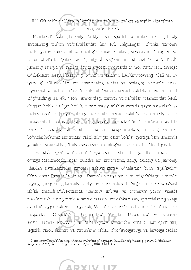 II.1 O’zbekiston Respublikasida jismoniy madaniyat va sog’lomlashtirish rivojlanish tarixi. Mamlakatimizda jismoniy tarbiya va sportni ommalashtirish ijtimoiy siyosatning muhim yo’nalishlaridan biri etib belgilangan. Chunki jismoniy madaniyat va sport aholi salomatligini mustahkamlash, yosh avlodni sog’lom va barkamol etib tarbiyalash orqali jamiyatda sog’lom turmush tarzini qaror toptiradi. jismoniy tarbiya va sportga davlat siyosati miqyosida e’tibor qaratilishi, ayniqsa O’zbekiston Respublikasining Birinchi Prezidenti LA.Karimovning 2015 yil 12 iyundagi &#34;Oliy ta’lim muassasalarining rahbar va pedagog kadrlarini qayta tayyorlash va malakasini oshirish tizimini yanada takomillashtirish chora-tadbirlari to’g’risida&#34;gi PF-4732-son Farmonidagi ustuvor yo’nalishlar mazmunidan kelib chiqqan holda tuzilgan bo’lib, u zamonaviy talablar asosida qayta tayyorlash va malaka oshirish jarayonlarining mazmunini takomillashtirish hamda oliy ta’lim muassasalari pedagog kadrlarining kasbiy kompetentligini muntazam oshirib borishni maqsad qiladi va shu farmonlarni bosqichma-bosqich amalga oshirish bo’yicha hukumat tomonidan qabul qilingan qaror bolalar sportiga ham tamomila yangicha yondashish, ilmiy asoslangan texnologiyalar asosida iste’dodli yoshlarni tarbiyalashda sport zahiralarini tayyorlash maktablarini yaratish masalalarini o’rtaga tashlamoqda. Yosh avlodni har tomonlama, aqliy, axloqiy va jismoniy jihatdan rivojlanishida jismoniy tarbiya asosiy o’rinlardan birini egallaydi 33 . O’zbekiston Respublikasining &#34;Jismoniy tarbiya va sport to’g’risida&#34;gi qonunini hayotga joriy etib, jismoniy tarbiya va sport sohasini rivojlantirish konsepsiyasi ishlab chiqildi.O’zbekistonda jismoniy tarbiya va ommaviy portni yanada rivojlantirish, uning moddiy-texnik bazasini mustahkamlash, sportchilaring yangi avlodini tayyorlash va tarbiyalash, Vatanimiz sportini xalqaro nufuzini oshirish maqsadida, O’zbekiston Respublikasi Vazirlar Maxkamasi va shaxsan Respublikamiz Prezidenti SH.M.Mirziyoev tomonidan katta e’tibor qaratilishi, tegishli qaror, farmon va qonunlarni ishlab chiqilayotganligi va hayotga tadbiq 33 0 ‘zbekiston Respublikasining «Alohida muhofaza qilinayotgan hududlar to‘g‘risida»gi qonuni. 0 ‘zbekiston Respublikasi Oliy Kengashi Axborotnomasi, iyun, 1993. 114-118 b 23 