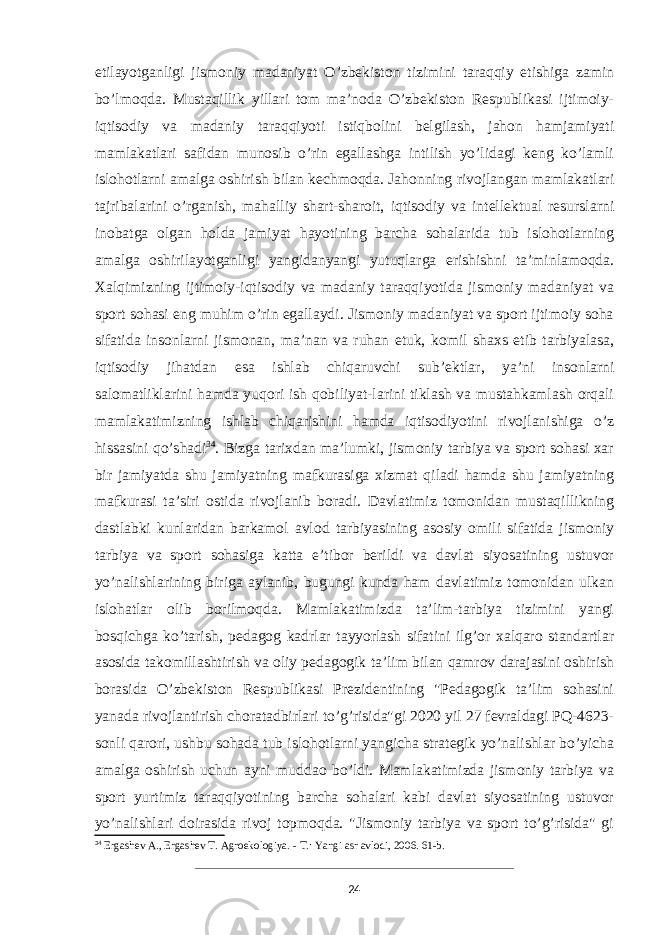 etilayotganligi jismoniy madaniyat O’zbekiston tizimini taraqqiy etishiga zamin bo’lmoqda. Mustaqillik yillari tom ma’noda O’zbekiston Respublikasi ijtimoiy- iqtisodiy va madaniy taraqqiyoti istiqbolini belgilash, jahon hamjamiyati mamlakatlari safidan munosib o’rin egallashga intilish yo’lidagi keng ko’lamli islohotlarni amalga oshirish bilan kechmoqda. Jahonning rivojlangan mamlakatlari tajribalarini o’rganish, mahalliy shart-sharoit, iqtisodiy va intellektual resurslarni inobatga olgan holda jamiyat hayotining barcha sohalarida tub islohotlarning amalga oshirilayotganligi yangidanyangi yutuqlarga erishishni ta’minlamoqda. Xalqimizning ijtimoiy-iqtisodiy va madaniy taraqqiyotida jismoniy madaniyat va sport sohasi eng muhim o’rin egallaydi. Jismoniy madaniyat va sport ijtimoiy soha sifatida insonlarni jismonan, ma’nan va ruhan etuk, komil shaxs etib tarbiyalasa, iqtisodiy jihatdan esa ishlab chiqaruvchi sub’ektlar, ya’ni insonlarni salomatliklarini hamda yuqori ish qobiliyat-larini tiklash va mustahkamlash orqali mamlakatimizning ishlab chiqarishini hamda iqtisodiyotini rivojlanishiga o’z hissasini qo’shadi 34 . Bizga tarixdan ma’lumki, jismoniy tarbiya va sport sohasi xar bir jamiyatda shu jamiyatning mafkurasiga xizmat qiladi hamda shu jamiyatning mafkurasi ta’siri ostida rivojlanib boradi. Davlatimiz tomonidan mustaqillikning dastlabki kunlaridan barkamol avlod tarbiyasining asosiy omili sifatida jismoniy tarbiya va sport sohasiga katta e’tibor berildi va davlat siyosatining ustuvor yo’nalishlarining biriga aylanib, bugungi kunda ham davlatimiz tomonidan ulkan islohatlar olib borilmoqda. Mamlakatimizda ta’lim-tarbiya tizimini yangi bosqichga ko’tarish, pedagog kadrlar tayyorlash sifatini ilg’or xalqaro standartlar asosida takomillashtirish va oliy pedagogik ta’lim bilan qamrov darajasini oshirish borasida O’zbekiston Respublikasi Prezidentining &#34;Pedagogik ta’lim sohasini yanada rivojlantirish choratadbirlari to’g’risida&#34;gi 2020 yil 27 fevraldagi PQ-4623- sonli qarori, ushbu sohada tub islohotlarni yangicha strategik yo’nalishlar bo’yicha amalga oshirish uchun ayni muddao bo’ldi. Mamlakatimizda jismoniy tarbiya va sport yurtimiz taraqqiyotining barcha sohalari kabi davlat siyosatining ustuvor yo’nalishlari doirasida rivoj topmoqda. &#34;Jismoniy tarbiya va sport to’g’risida&#34; gi 34 Ergashev A., Ergashev T. Agroekologiya. - Т.: Yangi asr avlodi, 2006. 61-b. 24 