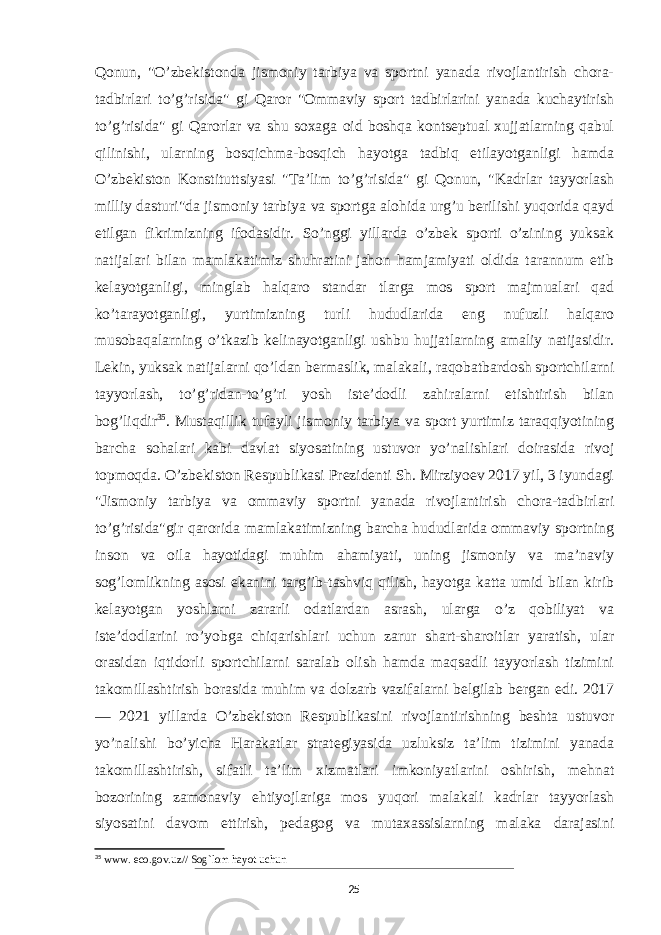 Qonun, &#34;O’zbekistonda jismoniy tarbiya va sportni yanada rivojlantirish chora- tadbirlari to’g’risida&#34; gi Qaror &#34;Ommaviy sport tadbirlarini yanada kuchaytirish to’g’risida&#34; gi Qarorlar va shu soxaga oid boshqa kontseptual xujjatlarning qabul qilinishi, ularning bosqichma-bosqich hayotga tadbiq etilayotganligi hamda O’zbekiston Konstituttsiyasi &#34;Ta’lim to’g’risida&#34; gi Qonun, &#34;Kadrlar tayyorlash milliy dasturi&#34;da jismoniy tarbiya va sportga alohida urg’u berilishi yuqorida qayd etilgan fikrimizning ifodasidir. So’nggi yillarda o’zbek sporti o’zining yuksak natijalari bilan mamlakatimiz shuhratini jahon hamjamiyati oldida tarannum etib kelayotganligi, minglab halqaro standar tlarga mos sport majmualari qad ko’tarayotganligi, yurtimizning turli hududlarida eng nufuzli halqaro musobaqalarning o’tkazib kelinayotganligi ushbu hujjatlarning amaliy natijasidir. Lekin, yuksak natijalarni qo’ldan bermaslik, malakali, raqobatbardosh sportchilarni tayyorlash, to’g’ridan-to’g’ri yosh iste’dodli zahiralarni etishtirish bilan bog’liqdir 35 . Mustaqillik tufayli jismoniy tarbiya va sport yurtimiz taraqqiyotining barcha sohalari kabi davlat siyosatining ustuvor yo’nalishlari doirasida rivoj topmoqda. O’zbekiston Respublikasi Prezidenti Sh. Mirziyoev 2017 yil, 3 iyundagi &#34;Jismoniy tarbiya va ommaviy sportni yanada rivojlantirish chora-tadbirlari to’g’risida&#34;gir qarorida mamlakatimizning barcha hududlarida ommaviy sportning inson va oila hayotidagi muhim ahamiyati, uning jismoniy va ma’naviy sog’lomlikning asosi ekanini targ’ib-tashviq qilish, hayotga katta umid bilan kirib kelayotgan yoshlarni zararli odatlardan asrash, ularga o’z qobiliyat va iste’dodlarini ro’yobga chiqarishlari uchun zarur shart-sharoitlar yaratish, ular orasidan iqtidorli sportchilarni saralab olish hamda maqsadli tayyorlash tizimini takomillashtirish borasida muhim va dolzarb vazifalarni belgilab bergan edi. 2017 — 2021 yillarda O’zbekiston Respublikasini rivojlantirishning beshta ustuvor yo’nalishi bo’yicha Harakatlar strategiyasida uzluksiz ta’lim tizimini yanada takomillashtirish, sifatli ta’lim xizmatlari imkoniyatlarini oshirish, mehnat bozorining zamonaviy ehtiyojlariga mos yuqori malakali kadrlar tayyorlash siyosatini davom ettirish, pedagog va mutaxassislarning malaka darajasini 35 www. eco.gov.uz// Sog`lom hayot uchun 25 