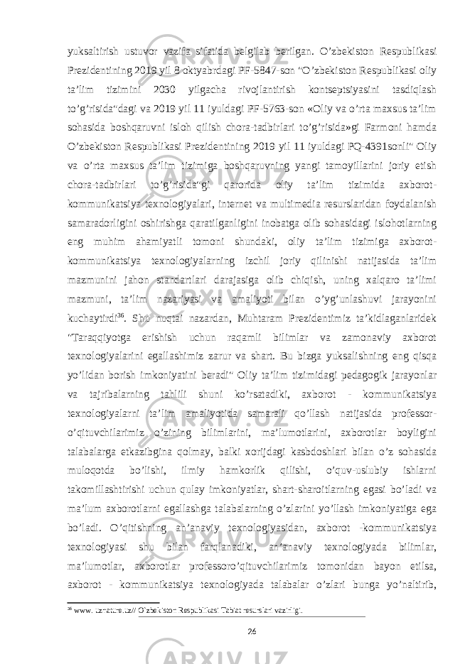 yuksaltirish ustuvor vazifa sifatida belgilab berilgan. O’zbekiston Respublikasi Prezidentining 2019 yil 8 oktyabrdagi PF-5847-son &#34;O’zbekiston Respublikasi oliy ta’lim tizimini 2030 yilgacha rivojlantirish kontseptsiyasini tasdiqlash to’g’risida&#34;dagi va 2019 yil 11 iyuldagi PF-5763-son «Oliy va o’rta maxsus ta’lim sohasida boshqaruvni isloh qilish chora-tadbirlari to’g’risida»gi Farmoni hamda O’zbekiston Respublikasi Prezidentining 2019 yil 11 iyuldagi PQ-4391sonli&#34; Oliy va o’rta maxsus ta’lim tizimiga boshqaruvning yangi tamoyillarini joriy etish chora-tadbirlari to’g’risida&#34;gi qarorida oliy ta’lim tizimida axborot- kommunikatsiya texnologiyalari, internet va multimedia resurslaridan foydalanish samaradorligini oshirishga qaratilganligini inobatga olib sohasidagi islohotlarning eng muhim ahamiyatli tomoni shundaki, oliy ta’lim tizimiga axborot- kommunikatsiya texnologiyalarning izchil joriy qilinishi natijasida ta’lim mazmunini jahon standartlari darajasiga olib chiqish, uning xalqaro ta’limi mazmuni, ta’lim nazariyasi va amaliyoti bilan o’yg’unlashuvi jarayonini kuchaytirdi 36 . Shu nuqtai nazardan, Muhtaram Prezidentimiz ta’kidlaganlaridek &#34;Taraqqiyotga erishish uchun raqamli bilimlar va zamonaviy axborot texnologiyalarini egallashimiz zarur va shart. Bu bizga yuksalishning eng qisqa yo’lidan borish imkoniyatini beradi&#34; Oliy ta’lim tizimidagi pedagogik jarayonlar va tajribalarning tahlili shuni ko’rsatadiki, axborot - kommunikatsiya texnologiyalarni ta’lim amaliyotida samarali qo’llash natijasida professor- o’qituvchilarimiz o’zining bilimlarini, ma’lumotlarini, axborotlar boyligini talabalarga etkazibgina qolmay, balki xorijdagi kasbdoshlari bilan o’z sohasida muloqotda bo’lishi, ilmiy hamkorlik qilishi, o’quv-uslubiy ishlarni takomillashtirishi uchun qulay imkoniyatlar, shart-sharoitlarning egasi bo’ladi va ma’lum axborotlarni egallashga talabalarning o’zlarini yo’llash imkoniyatiga ega bo’ladi. O’qitishning an’anaviy texnologiyasidan, axborot -kommunikatsiya texnologiyasi shu bilan farqlanadiki, an’anaviy texnologiyada bilimlar, ma’lumotlar, axborotlar professoro’qituvchilarimiz tomonidan bayon etilsa, axborot - kommunikatsiya texnologiyada talabalar o’zlari bunga yo’naltirib, 36 www. uznature.uz// O`zbekiston Respublikasi Tabiat resurslari vazirligi. 26 