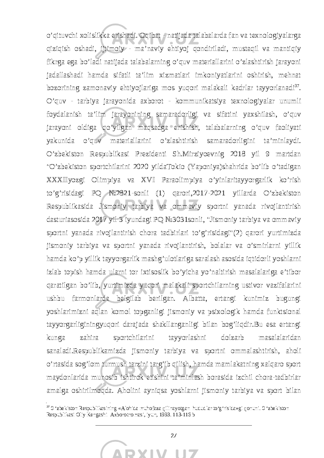 o’qituvchi xolislikka erishadi. Oqibat - natijada talabalarda fan va texnologiyalarga qiziqish oshadi, ijtimoiy - ma’naviy ehtiyoj qondiriladi, mustaqil va mantiqiy fikrga ega bo’ladi natijada talabalarning o’quv materiallarini o’zlashtirish jarayoni jadallashadi hamda sifatli ta’lim xizmatlari imkoniyatlarini oshirish, mehnat bozorining zamonaviy ehtiyojlariga mos yuqori malakali kadrlar tayyorlanadi 37 . O’quv - tarbiya jarayonida axborot - kommunikatsiya texnologiyalar unumli foydalanish ta’lim jarayonining samaradorligi va sifatini yaxshilash, o’quv jarayoni oldiga qo’yilgan maqsadga erishish, talabalarning o’quv faoliyati yakunida o’quv materiallarini o’zlashtirish samaradorligini ta’minlaydi. O’zbekiston Respublikasi Prezidenti Sh.Mirziyoevnig 2018 yil 9 martdan &#34;O’zbekiston sportchilarini 2020 yildaTokio (Yaponiya)shahrida bo’lib o’tadigan XXXIIyozgi Olimpiya va XVI Paraolimpiya o’yinlaritayyorgarlik ko’rish to’g’risidagi PQ №2821-sonli (1) qarori,2017-2021 yillarda O’zbekiston Respublikasida Jismoniy tarbiya va ommaviy sportni yanada rivojlantirish dasturiasosida 2017 yil 3 iyundagi PQ №3031sonli, &#34;Jismoniy tarbiya va ommaviy sportni yanada rivojlantirish chora tadbirlari to’g’risidagi&#34;(2) qarori yurtimizda jismoniy tarbiya va sportni yanada rivojlantirish, bolalar va o’smirlarni yillik hamda ko’p yillik tayyorgarlik mashg’ulotlariga saralash asosida iqtidorli yoshlarni izlab topish hamda ularni tor ixtisoslik bo’yicha yo’naltirish masalalariga e’tibor qaratilgan bo’lib, yurtimizda yuqori malakali sportchilarning ustivor vazifalarini ushbu farmonlarda belgilab berilgan. Albatta, ertangi kunimiz bugungi yoshlarimizni aqlan komol topganligi jismoniy va psixologik hamda funktsional tayyorgarliginingyuqori darajada shakllanganligi bilan bog’liqdir.Bu esa ertangi kunga zahira sportchilarini tayyorlashni dolzarb masalalaridan sanaladi.Respublikamizda jismoniy tarbiya va sportni ommalashtirish, aholi o’rtasida sog’lom turmush tarzini targ’ib qilish, hamda mamlakatning xalqaro sport maydonlarida munosib ishtirok etishini ta’minlash borasida izchil chora-tadbirlar amalga oshirilmoqda. Aholini ayniqsa yoshlarni jismoniy tarbiya va sport bilan 37 0 ‘zbekiston Respublikasining «Alohida muhofaza qilinayotgan hududlar to‘g‘risida»gi qonuni. 0 ‘zbekiston Respublikasi Oliy Kengashi Axborotnomasi, iyun, 1993. 113-116 b 27 