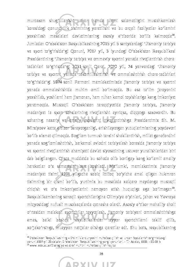 muntazam shug’ullanishi uchun hamda ularni salomatligini mustahkamlash borasidagi qonunchilik tizimining yaratilishi va bu orqali faoliyatlar ko’lamini yaxshilash masalalari davlatimizning asosiy e’tiborida bo’lib kelmoqda 38 . Jumladan O’zbekiston Respublikasining 2015 yil 5 sentyabrdagi &#34;Jismoniy tarbiya va sport to’g’risida&#34;gi Qonuni, 2017 yil, 3 iyundagi O’zbekiston Respublikasi Prezidentining &#34;Jismoniy tarbiya va ommaviy sportni yanada rivojlantirish chora- tadbirlari to’g’risida&#34;gi 3031-sonli Qaroi, 2020 yil, 24 yanvardagi &#34;Jismoniy tarbiya va sportni yanada takomillashtirish va ommalashtirish chora-tadbirlari to’g’risida&#34;gi 5924-sonli Farmoni mamlakatimizda jismoniy tarbiya va sportni yanada ommalashishida muhim omil bo’lmoqda. Bu esa ta’lim jarayonini yaxshilab, yoshlarni ham jismonan, ham ruhan kamol topishlariga keng imkoniyat yaratmoqda. Mustaqil O’zbekiston taraqqiyotida jismoniy tarbiya, jismoniy madaniyat ia sport sohalarining rivojlanishi ayniqsa, diqqatga sazovordir. Bu sohaning nazariy va amaliy asoslarini rivojlantirishga Prezidentimiz Sh. M. Mirziyoev katta e’tibor berayotganligi, erishilayotgan yutuqlarimizning poydevori bo’lib xizmat qilmoqda. Sog’lom turmush tarzini shakllantirish, millat genofondini yanada sog’lomlashtirish, barkamol avlodni tarbiyalash borasida jismoniy tarbiya va sportni rivojlantirish ahamiyati davlat siyosatining ustuvor yunalishlaridan biri deb belgilangan. Qisqa muddatda bu sohada olib borilgap keng ko’lamli amaliy harakatlar o’z samarasini bera boshladi. Ma’lumki, mamlakatimiz jismoniy madaniyat tizimi 1991 yilgacha sobiq Ittifoq bo’yicha amal qilgan hukmron tizimning bir qismi bo’lib, yurtimiz bu masalada xalqaro maydonga mustaqil chiqish va o’z imkoniyatlarini namoyon etish huquqiga ega bo’lmagan 39 . Respublikamizning sanoqli sportchilarigina Olimpiya o’yinlari, jahon va Yevropa miqyosidagi nufuzli musobaqalarda qatnasha olardi. Asosiy e’tibor mahalliy aholi o’rtasidan malakali sportchilar tayyorlash, jismoniy tarbiyani ommalashtirishga emas, balki boshqa respublikalardan tayyor sportchilarni taklif qilib, xo’jako’rsinga, muayyan natijalar olishga qaratilar edi. Shu bois, respublikaning 38 0‘zbekiston Respublikasining « 0‘simliklar dunyosini muhofaza qilish va undan foydalanish to‘g‘risida»gi qonuni.1997-yil 26-dekabr. 0 ‘zbekiston Respublikasining yangi qonunlari. - Т .: Adolat, 1999. - 60-65 b 39 www. ecouz.uz//Ekologiya va atrof muhitni muhofaza qilish haqida 28 