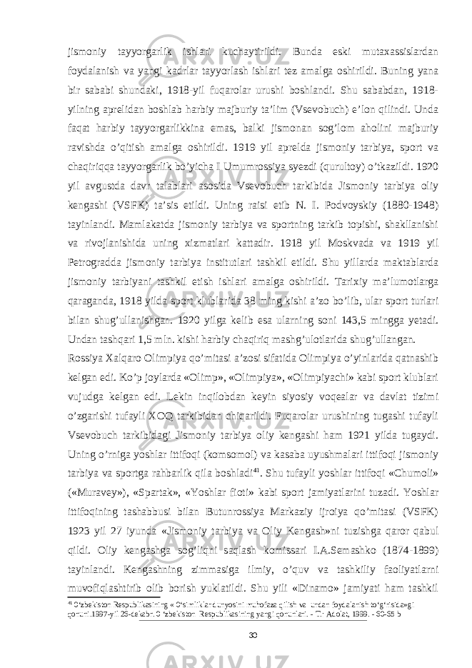 jismoniy tayyorgarlik ishlari kuchaytirildi. Bunda eski mutaxassislardan foydalanish va yangi kadrlar tayyorlash ishlari tez amalga oshirildi. Buning yana bir sababi shundaki, 1918-yil fuqarolar urushi boshlandi. Shu sababdan, 1918- yilning aprelidan boshlab harbiy majburiy ta’lim (Vsevobuch) e’lon qilindi. Unda faqat harbiy tayyorgarlikkina emas, balki jismonan sog’lom aholini majburiy ravishda o’qitish amalga oshirildi. 1919 yil aprelda jismoniy tarbiya, sport va chaqiriqqa tayyorgarlik bo’yicha I Umumrossiya syezdi (qurultoy) o’tkazildi. 1920 yil avgustda davr talablari asosida Vsevobuch tarkibida Jismoniy tarbiya oliy kengashi (VSFK) ta’sis etildi. Uning raisi etib N. I. Podvoyskiy (1880-1948) tayinlandi. Mamlakatda jismoniy tarbiya va sportning tarkib topishi, shakllanishi va rivojlanishida uning xizmatlari kattadir. 1918 yil Moskvada va 1919 yil Petrogradda jismoniy tarbiya institutlari tashkil etildi. Shu yillarda maktablarda jismoniy tarbiyani tashkil etish ishlari amalga oshirildi. Tarixiy ma’lumotlarga qaraganda, 1918 yilda sport klublarida 38 ming kishi a’zo bo’lib, ular sport turlari bilan shug’ullanishgan. 1920 yilga kelib esa ularning soni 143,5 mingga yetadi. Undan tashqari 1,5 mln. kishi harbiy chaqiriq mashg’ulotlarida shug’ullangan. Rossiya Xalqaro Olimpiya qo’mitasi a’zosi sifatida Olimpiya o’yinlarida qatnashib kelgan edi. Ko’p joylarda «Olimp», «Olimpiya», «Olimpiyachi» kabi sport klublari vujudga kelgan edi. Lekin inqilobdan keyin siyosiy voqealar va davlat tizimi o’zgarishi tufayli XOQ tarkibidan chiqarildi. Fuqarolar urushining tugashi tufayli Vsevobuch tarkibidagi Jismoniy tarbiya oliy kengashi ham 1921 yilda tugaydi. Uning o’rniga yoshlar ittifoqi (komsomol) va kasaba uyushmalari ittifoqi jismoniy tarbiya va sportga rahbarlik qila boshladi 41 . Shu tufayli yoshlar ittifoqi «Chumoli» («Muravey»), «Spartak», «Yoshlar fioti» kabi sport jamiyatlarini tuzadi. Yoshlar ittifoqining tashabbusi bilan Butunrossiya Markaziy ijroiya qo’mitasi (VSFK) 1923 yil 27 iyunda «Jis moniy tarbiya va Oliy Kengash»ni tuzishga qaror qabul qildi. Oliy kengashga sog’liqni saqlash komissari I.A.Semashko (1874-1899) tayinlandi. Kengashning zimmasiga ilmiy, o’quv va tashkiliy faoliyatlarni muvofiqlashtirib olib borish yuklatildi. Shu yili «Dinamo» jamiyati ham tashkil 41 0‘zbekiston Respublikasining « 0‘simliklar dunyosini muhofaza qilish va undan foydalanish to‘g‘risida»gi qonuni.1997-yil 26-dekabr. 0 ‘zbekiston Respublikasining yangi qonunlari. - Т .: Adolat, 1999. - 60-65 b 30 