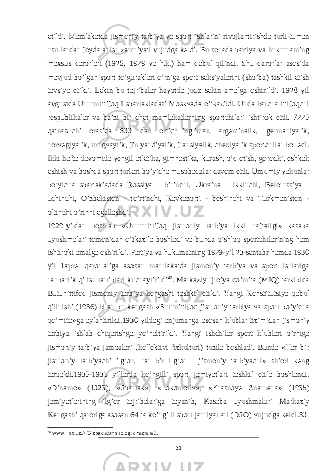 etildi. Mamlakatda jismoniy tarbiya va sport ishlarini rivojlantirishda turli-tuman usullardan foydalanish zaruriyati vujudga keldi. Bu sohada partiya va hukumatning maxsus qarorlari (1925, 1929 va h.k.) ham qabul qilindi. Shu qarorlar asosida mavjud bo’lgan sport to’garaklari o’rniga sport seksiyalarini (sho’ba) tashkil etish tavsiya etildi. Lekin bu tajribalar hayotda juda sekin amalga oshirildi. 1928 yil avgustda Umumittifoq I spartakiadasi Moskvada o’tkazildi. Unda barcha ittifoqchi respublikalar va ba’zi bir chet mamlakatlarning sportchilari ishtirok etdi. 7225 qatnashchi orasida 600 dan ortiq inglizlar, argentinalik, germaniyalik, norvegiyalik, urugvaylik, finlyandiyalik, fransiyalik, chexiyalik sportchilar bor edi. Ikki hafta davomida yengil atletika, gimnastika, kurash, o’q otish, gorodki, eshkak eshish va boshqa sport turlari bo’yicha musobaqalar davom etdi. Umumiy yakunlar bo’yicha spartakiadada Rossiya - bi rinchi, Ukraina - ikkinchi, Belorussiya - uchinchi, O’zbekiston - to’rtinchi, Kavkazorti - beshinchi va Turkmaniston - oltinchi o’rinni egallashdi. 1929-yildan boshlab «Umumittifoq jismoniy tarbiya ikki haftaligi» kasaba uyushmalari tomonidan o’tkazila boshladi va bunda qishloq sportchilarining ham ishtiroki amalga oshirildi. Partiya va hukumatning 1929-yil 23-sentabr hamda 1930 yil 1aprel qarorlariga asosan mamlakatda jismoniy tar biya va sport ishlariga rahbarlik qilish tartiblari kuchaytirildi 42 . Markaziy Ijroiya qo’mita (MIQ) tarkibida Butunittifoq jis moniy tarbiya kengashi tashkil etildi. Yangi Konstitutsiya qabul qilinishi (1936) bilan bu kengash «Butunittifoq jismoniy tarbiya va sport bo’yicha qo’mita»ga aylantirildi.1930 yildagi anjumanga asosan klublar tizimidan jis moniy tarbiya ishlab chiqarishga yo’naltirildi. Yangi ishchilar sport klublari o’rniga jismoniy tarbiya jamoalari (kollektivi fizkulturi) tuzila boshladi. Bunda «Наг bir jismoniy tarbiyachi ilg’or, har bir ilg’or - jismoniy tarbiyachi» shiori keng tarqaldi.1935-1936 yillarda ko’ngilli sport jamiyatlari tashkil etila boshlandi. «Dinamo» (1923), «Spartak», «Lokomotiv», «Krasnoye Znamena» (1935) jamiyatlarining ilg’or tajribalariga tayanib, Kasaba uyushmalari Markaziy Kengashi qaroriga asosan 64 ta ko’ngilli sport jamiyatlari (DSO) vu judga keldi.30- 42 www. lex.uz.// O`zbekiston ekologik haarakati. 31 