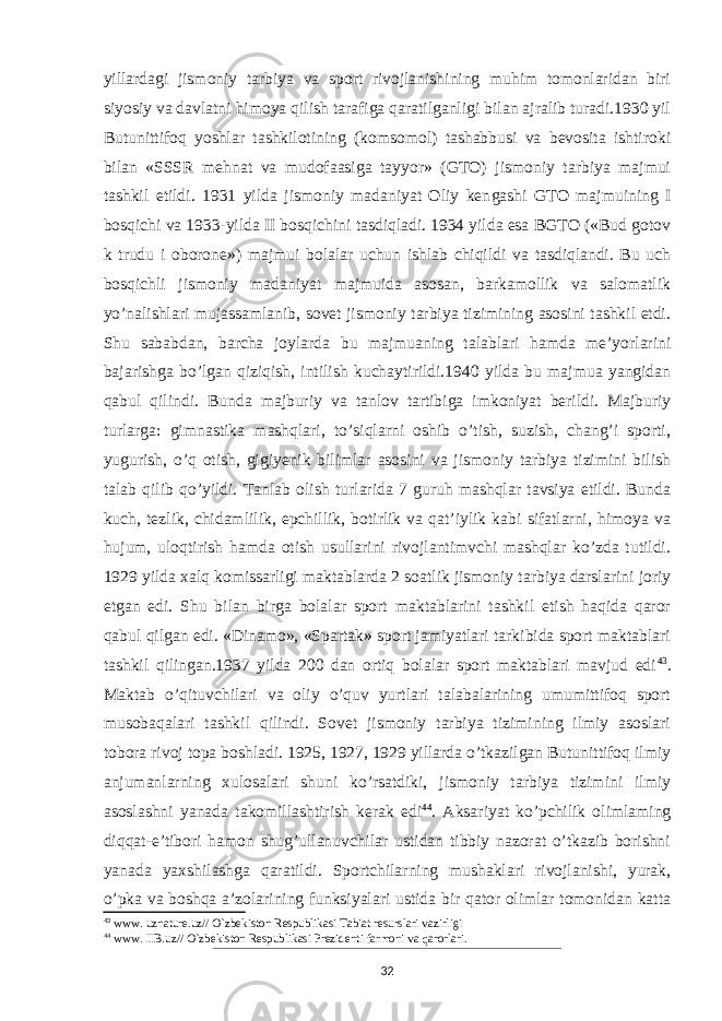 yillardagi jismoniy tarbiya va sport rivojlanishining muhim tomonlaridan biri siyosiy va davlatni himoya qilish tarafiga qaratilganligi bilan ajralib turadi.1930 yil Butunittifoq yoshlar tashkilotining (komsomol) tashabbusi va bevosita ishtiroki bilan «SSSR mehnat va mudofaasiga tayyor» (GTO) jismoniy tarbiya majmui tashkil etildi. 1931 yilda jismoniy madaniyat Oliy ken gashi GTO majmuining I bosqichi va 1933-yilda II bosqichini tasdiqladi. 1934 yilda esa BGTO («Bud gotov k trudu i oborone») majmui bolalar uchun ishlab chiqildi va tasdiqlandi. Bu uch bosqichli jismoniy madaniyat majmuida asosan, barkamollik va salomatlik yo’nalishlari mujassamlanib, sovet jismoniy tarbiya tizimining asosini tashkil etdi. Shu sababdan, barcha joylarda bu majmuaning talablari hamda me’yorlarini bajarishga bo’lgan qiziqish, intilish kuchaytirildi.1940 yilda bu majmua yangidan qabul qilindi. Bunda majburiy va tanlov tartibiga imkoniyat berildi. Majburiy turlarga: gimnastika mashqlari, to’siqlarni oshib o’tish, suzish, chang’i sporti, yugurish, o’q otish, gigiyenik bilimlar asosini va jismoniy tarbiya tizimini bilish talab qilib qo’yildi. Tanlab olish turlarida 7 guruh mashqlar tavsiya etildi. Bunda kuch, tezlik, chidamlilik, epchillik, botirlik va qat’iylik kabi sifatlarni, himoya va hujum, uloqtirish hamda otish usullarini rivojlantimvchi mashqlar ko’zda tutildi. 1929 yilda xalq komissarligi maktab larda 2 soatlik jismoniy tarbiya darslarini joriy etgan edi. Shu bilan birga bolalar sport maktablarini tashkil etish haqida qaror qabul qilgan edi. «Dinamo», «Spartak» sport jamiyatlari tarkibida sport maktablari tashkil qilingan.1937 yilda 200 dan ortiq bolalar sport maktablari mavjud edi 43 . Maktab o’qituvchilari va oliy o’quv yurtlari talabalarining umumittifoq sport musobaqalari tashkil qilindi. Sovet jismoniy tarbiya tizimining ilmiy asoslari tobora rivoj topa boshladi. 1925, 1927, 1929 yillarda o’tkazilgan Butunittifoq ilmiy anjumanlarning xulosalari shuni ko’rsatdiki, jismoniy tarbiya tizimini ilmiy asoslashni yanada takomillashtirish kerak edi 44 . Aksariyat ko’pchilik olimlaming diqqat-e’tibori hamon shug’ullanuvchilar ustidan tibbiy nazorat o’tkazib borishni yanada yaxshilashga qaratildi. Sportchilarning mushaklari rivojlanishi, yurak, o’pka va boshqa a’zolarining funksiyalari ustida bir qator olimlar tomonidan katta 43 www. uznature.uz// O`zbekiston Respublikasi Tabiat resurslari vazirligi 44 www. IIB.uz// O`zbekiston Respublikasi Prezidenti farmoni va qarorlari. 32 