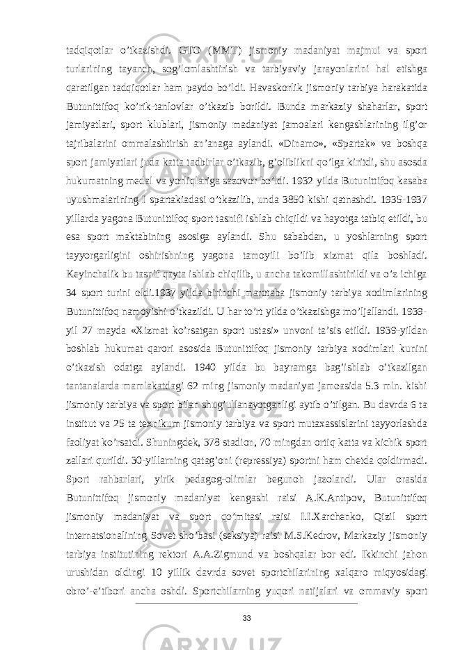 tadqiqot lar o’tkazishdi. GTO (MMT) jismoniy madaniyat majmui va sport turlarining tayanch, sog’lomlashtirish va tarbiyaviy jarayonlarini hal etishga qaratilgan tadqiqotlar ham paydo bo’ldi. Havaskorlik jismoniy tarbiya harakatida Butunittifoq ko’rik-tanlovlar o’tkazib borildi. Bunda markaziy shaharlar, sport jamiyatlari, sport klublari, jismoniy madaniyat jamoalari kengashlarining ilg’or tajribalarini ommalashtirish an’anaga aylandi. «Dinamo», «Spartak» va boshqa sport jamiyatlari juda katta tadbirlar o’tkazib, g’oliblikni qo’lga kiritdi, shu asosda hukumatning medal va yorliqlariga sazovor bo’ldi. 1932 yilda Butunittifoq kasaba uyushmalarining I spartakiadasi o’tkazilib, unda 3850 kishi qatnashdi. 1935-1937 yillarda yagona Butunittifoq sport tasnifi ish lab chiqildi va hayotga tatbiq etildi, bu esa sport maktabining asosiga aylandi. Shu sababdan, u yoshlarning sport tayyorgarligini oshirishning yagona tamoyili bo’lib xizmat qila bosh ladi. Keyinchalik bu tasnif qayta ishlab chiqilib, u ancha takomillashtirildi va o’z ichiga 34 sport turini oldi.1937 yilda birinchi marotaba jismoniy tarbiya xodimlarining Butunittifoq namoyishi o’tkazildi. U har to’rt yilda o’tkazishga mo’ljallandi. 1939- yil 27 mayda «Xizmat ko’rsatgan sport ustasi» unvoni ta’sis etildi. 1939-yildan boshlab hukumat qarori asosida Butunittifoq jismoniy tarbiya xodimlari kunini o’tkazish odatga aylandi. 1940 yilda bu bayramga bag’ishlab o’tkazilgan tantanalarda mamlakatdagi 62 ming jismoniy madaniyat jamoasida 5.3 mln. kishi jismoniy tarbiya va sport bilan shug’ullanayotganligi aytib o’tilgan. Bu davrda 6 ta institut va 25 ta texnikum jismoniy tarbiya va sport mutaxassislarini tayyorlashda faoliyat ko’rsatdi. Shuningdek, 378 stadion, 70 mingdan ortiq katta va kichik sport zallari qurildi. 30-yillarning qatag’oni (repressiya) sportni ham chetda qoldirmadi. Sport rahbarlari, yirik pedagog-olimlar begunoh jazolandi. Ular orasida Butunittifoq jismoniy madaniyat ken gashi raisi A.K.Antipov, Butunittifoq jismoniy madaniyat va sport qo’mitasi raisi I.I.Xarchenko, Qizil sport internatsionalining Sovet sho’basi (seksiya) raisi M.S.Kedrov, Markaziy jismoniy tarbiya institutining rektori A.A.Zigmund va boshqalar bor edi. Ikkinchi jahon urushidan oldingi 10 yillik davrda sovet sportchilarining xalqaro miqyosidagi obro’-e’tibori ancha oshdi. Sportchilarning yuqori natijalari va ommaviy sport 33 