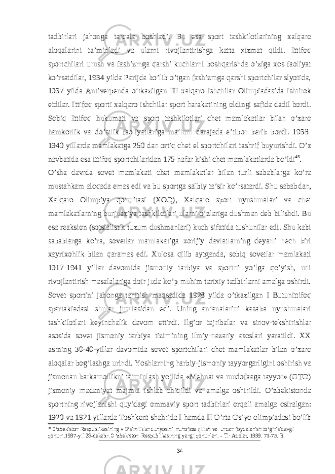 tadbirlari jahonga tarqala boshladi. Bu esa sport tashkilotlarining xalqaro aloqalarini ta’minladi va ularni rivojlantirishga katta xizmat qildi. Ittifoq sportchilari urush va fashizmga qarshi kuchlarni boshqarishda o’ziga xos faoliyat ko’rsatdilar, 1934 yilda Parijda bo’lib o’tgan fashizmga qarshi sportchilar slyotida, 1937 yilda Antiverpenda o’tkazilgan III xalqaro ishchilar Olimpiadasida ishtirok etdilar. Ittifoq sporti xalqaro ishchilar sport harakatining oldingi safida dadil bordi. Sobiq Ittifoq hukumati va sport tashkilotlari chet mamlakatlar bilan o’zaro hamkorlik va do’stlik faoliyatlariga ma’lum darajada e’tibor berib bordi. 1938- 1940 yillarda mamlakatga 250 dan ortiq chet el sportchilari tashrif buyurishdi. O’z navbatida esa ittifoq sportchilaridan 175 nafar kishi chet mamlakatlarda bo’ldi 45 . O’sha davrda sovet mamlakati chet mamlakatlar bilan turli sabablarga ko’ra mustahkam aloqada emas edi va bu sportga salbiy ta’sir ko’rsatardi. Shu sabab dan, Xalqaro Olimpiya qo’mitasi (XOQ), Xalqaro sport uyushmalari va chet mamlakatlarning burjuaziya tashkilotlari ularni o’zlariga dushman deb bilishdi. Bu esa reaksion (sotsialistik tuzum dushmanlari) kuch sifatida tushunilar edi. Shu kabi sabablarga ko’ra, sovetlar mamlakatiga xorijiy davlatlarning deyarli hech biri xayrixohlik bilan qaramas edi. Xulosa qilib aytganda, sobiq sovetlar mamlakati 1917-1941 yillar davomida jismoniy tarbiya va sportni yo’lga qo’yish, uni rivojlantirish masalalariga doir juda ko’p muhim tarixiy tadbirlarni amalga oshirdi. Sovet sportini jahonga tanitish maqsadida 1928 yilda o’tkazilgan I Butunittifoq spartakiadasi shular jumlasidan edi. Uning an’analarini kasaba uyushmalari tashkilotlari keyinchalik davom ettirdi. Ilg’or tajribalar va sinov-tekshirishlar asosida sovet jismoniy tarbiya tizimining ilmiy-nazariy asoslari yaratildi. XX asrning 30-40-yillar davomida sovet sportchilari chet mamlakatlar bilan o’zaro aloqalar bog’lashga urindi. Yoshlarning harbiy-jismoniy tayyorgarligini oshirish va jismonan barkamollikni ta’minlash yo’lida «Mehnat va mudofaaga tayyor» (GTO) jismoniy madaniyat majmui ishlab chiqildi va amalga oshirildi. O’zbekistonda sportning rivojlanishi quyidagi ommaviy sport tadbirlari orqali amalga osiralgan: 1920 va 1921 yillarda Toshkent shahrida I hamda II O’rta Osiyo olimpiadasi bo’lib 45 0‘zbekiston Respublikasining « 0‘simliklar dunyosini muhofaza qilish va undan foydalanish to‘g‘risida»gi qonuni.1997-yil 26-dekabr. 0 ‘zbekiston Respublikasining yangi qonunlari. - Т .: Adolat, 1999. 71-75. B. 34 