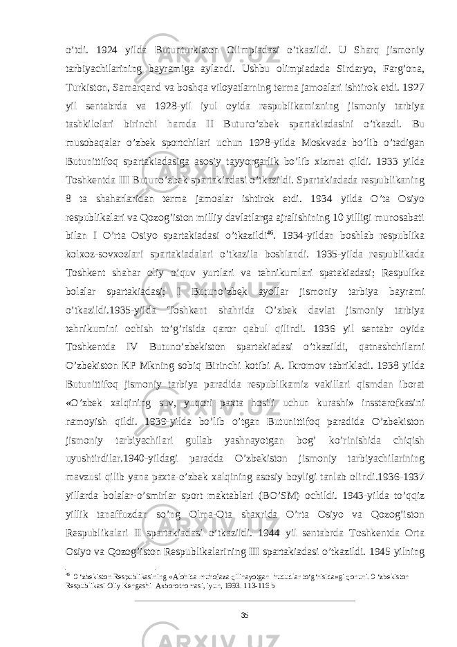 o’tdi. 1924 yilda Butunturkiston Olimpiadasi o’tkazildi. U Sharq jismoniy tarbiyachilarining bayramiga aylandi. Ushbu olimpiadada Sirdaryo, Farg’ona, Turkiston, Samarqand va boshqa viloyatlarning terma jamoalari ishtirok etdi. 1927 yil sentabrda va 1928-yil iyul oyida respublikamizning jismoniy tarbiya tashkilolari birinchi hamda II Butuno’zbek spartakiadasini o’tkazdi. Bu musobaqalar o’zbek sportchilari uchun 1928-yilda Moskvada bo’lib o’tadigan Butunittifoq spartakiadasiga asosiy tayyorgarlik bo’lib xizmat qildi. 1933 yilda Toshkentda III Butuno’zbek spartakiadasi o’tkazildi. Spartakiadada respublikaning 8 ta shaharlaridan terma jamoalar ishtirok etdi. 1934 yilda O’ta Osiyo respublikalari va Qozog’iston milliy davlatlarga ajralishining 10 yilligi munosabati bilan I O’rta Osiyo spartakiadasi o’tkazildi 46 . 1934-yildan boshlab respublika kolxoz-sovxozlari spartakiadalari o’tkazila boshlandi. 1935-yilda respublikada Toshkent shahar oliy o’quv yurtlari va tehnikumlari spatakiadasi; Respulika bolalar spartakiadasi; I Butuno’zbek ayollar jismoniy tarbiya bayrami o’tkazildi.1935-yilda Toshkent shahrida O’zbek davlat jismoniy tarbiya tehnikumini ochish to’g’risida qaror qabul qilindi. 1936 yil sentabr oyida Toshkentda IV Butuno’zbekiston spartakiadasi o’tkazildi, qatnashchilarni O’zbekiston KP Mkning sobiq Birinchi kotibi A. Ikromov tabrikladi. 1938 yilda Butunittifoq jismoniy tarbiya paradida respublikamiz vakillari qismdan iborat «O’zbek xalqining suv, yuqori paxta hosili uchun kurashi» inssterofkasini namoyish qildi. 1939-yilda bo’lib o’tgan Butunittifoq paradida O’zbekiston jismoniy tarbiyachilari gullab yashnayotgan bog’ ko’rinishida chiqish uyushtirdilar.1940-yildagi paradda O’zbekiston jismoniy tarbiyachilarining mavzusi qilib yana paxta-o’zbek xalqining asosiy boyligi tanlab olindi.1936-1937 yillarda bolalar-o’smirlar sport maktablari (BO’SM) ochildi. 1943-yilda to’qqiz yillik tanaffuzdan so’ng Olma-Ota shaxrida O’rta Osiyo va Qozog’iston Respublikalari II spartakiadasi o’tkazildi. 1944 yil sentabrda Toshkentda Orta Osiyo va Qozog’iston Respublikalarining III spartakiadasi o’tkazildi. 1945 yilning 46 0 ‘zbekiston Respublikasining «Alohida muhofaza qilinayotgan hududlar to‘g‘risida»gi qonuni. 0 ‘zbekiston Respublikasi Oliy Kengashi Axborotnomasi, iyun, 1993. 113-116 b 35 