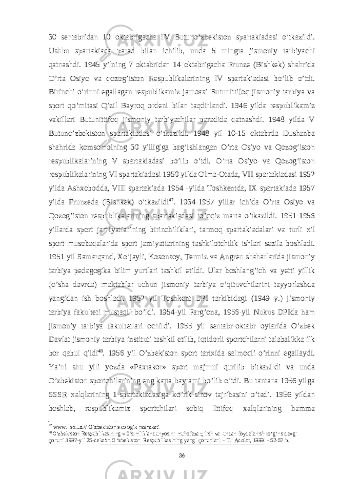 30 sentabridan 10 oktabrigacha IV Butuno’zbekiston spartakiadasi o’tkazildi. Ushbu spartakiada parad bilan ichilib, unda 5 mingta jismoniy tarbiyachi qatnashdi. 1945 yilning 7 oktabridan 14 oktabrigacha Frunze (Bishkek) shahrida O’rta Osiyo va qozog’iston Respublikalarining IV spartakiadasi bo’lib o’tdi. Birinchi o’rinni egallagan respublikamiz jamoasi Butunittifoq jismoniy tarbiya va sport qo’mitasi Qizil Bayroq ordeni bilan taqdirlandi. 1946 yilda respublikamiz vakillari Butunittifoq jismoniy tarbiyachilar paradida qatnashdi. 1948 yilda V Butuno’zbekiston spartakiadasi o’tkazildi. 1948 yil 10-15 oktabrda Dushanba shahrida komsomolning 30 yilligiga bag’ishlangan O’rta Osiyo va Qozog’iston respublikalarining V spartakiadasi bo’lib o’tdi. O’rta Osiyo va Qozog’iston respublikalarining VI spartakiadasi 1950 yilda Olma-Otada, VII spartakiadasi 1952 yilda Ashxobodda, VIII spartakiada 1954 -yilda Toshkentda, IX spartakiada 1957 yilda Frunzeda (Bishkek) o’tkazildi 47 . 1934-1957 yillar ichida O’rta Osiyo va Qozog’iston respublikalarining spartakiadasi to’qqiz marta o’tkazildi. 1951-1956 yillarda sport jamiyatiarining birinchiliklari, tarmoq spartakiadalari va turli xil sport musobaqalarida sport jamiyatiarining tashkilotchilik ishlari sezila boshladi. 1951 yil Samarqand, Xo’jayli, Kosonsoy, Termiz va Angren shaharlarida jismoniy tarbiya pedagogika bilim yurtlari tashkil etildi. Ular boshlang’ich va yetti yillik (o’sha davrda) maktablar uchun jismoniy tarbiya o’qituvchilarini tayyorlashda yangidan ish boshladi. 1952 yil Toshkent DPI tarkibidagi (1949 y.) jismoniy tarbiya fakulteti mustaqil bo’ldi. 1954-yil Farg’ona, 1956-yil Nukus DPIda ham jismoniy tarbiya fakultetlari ochildi. 1955 yil sentabr-oktabr oylarida O’zbek Davlat jismoniy tarbiya instituti tashkil etilib, iqtidorli sportchilarni talabalikka ilk bor qabul qildi 48 . 1956 yil O’zbekiston sport tarixida salmoqli o’rinni egallaydi. Ya’ni shu yili yozda «Paxtakor» sport majmui qurilib bitkazildi va unda O’zbekiston sportchilarining eng katta bayrami bo’lib o’tdi. Bu tantana 1956 yilga SSSR xalqlarining 1-spartakiadasiga ko’rik-sinov tajribasini o’tadi. 1956 yildan boshlab, respublikamiz sportchilari sobiq Ittifoq xalqlarining hamma 47 www. lex.uz.// O`zbekiston ekologik haarakati 48 0‘zbekiston Respublikasining « 0‘simliklar dunyosini muhofaza qilish va undan foydalanish to‘g‘risida»gi qonuni.1997-yil 26-dekabr. 0 ‘zbekiston Respublikasining yangi qonunlari. - Т .: Adolat, 1999. - 62-67 b. 36 