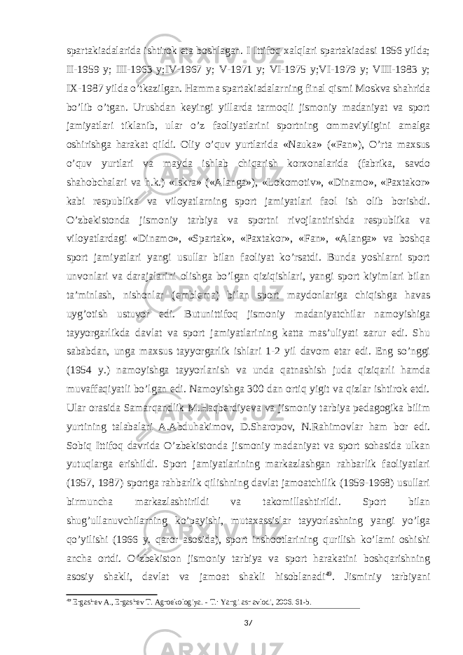 spartakiadalarida ishtirok eta boshlagan. I Ittifoq xalqlari spartakiadasi 1956 yilda; II-1959 y; III-1963 y;IV-1967 y; V-1971 y; VI-1975 y;VI-1979 y; VIII-1983 y; IX-1987 yilda o’tkazilgan. Hamma spartakiadalarning final qismi Moskva shahrida bo’lib o’tgan. Urushdan keyingi yillarda tarmoqli jismoniy madaniyat va sport jamiyatlari tiklanib, ular o’z faoliyatlarini sportning ommaviyligini amalga oshirishga harakat qildi. Oliy o’quv yurtlarida «Nauka» («Fan»), O’rta maxsus o’quv yurtlari va mayda ishlab chiqarish korxonalarida (fabrika, savdo shahobchalari va h.k.) «Iskra» («Alanga»), «Lokomotiv», «Dinamo», «Paxtakor» kabi respublika va viloyatlarning sport jamiyatlari faol ish olib borishdi. O’zbekistonda jismoniy tarbiya va sportni rivojlantirishda respublika va viloyatlardagi «Dinamo», «Spartak», «Paxtakor», «Fan», «Alanga» va boshqa sport jamiyatlari yangi usullar bilan faoliyat ko’rsatdi. Bunda yoshlarni sport unvonlari va darajalarini olishga bo’lgan qiziqishlari, yangi sport kiyimlari bilan ta’minlash, nishonlar (emblema) bilan sport maydonlariga chiqishga havas uyg’otish ustuvor edi. Butunittifoq jismoniy madaniyatchilar namoyishiga tayyorgarlikda davlat va sport jamiyatlarining katta mas’uliyati zarur edi. Shu sababdan, unga maxsus tayyorgarlik ishlari 1-2 yil davom etar edi. Eng so’nggi (1954 y.) namoyishga tayyorlanish va unda qatnashish juda qiziqarli hamda muvaffaqiyatli bo’lgan edi. Namoyishga 300 dan ortiq yigit va qizlar ishtirok etdi. Ular orasida Samarqandlik M.Haqberdiyeva va jismoniy tarbiya pedagogika bilim yurtining talabalari A.Abduhakimov, D.Sharopov, N.Rahimovlar ham bor edi. Sobiq Ittifoq davrida O’zbekistonda jismoniy madaniyat va sport sohasida ulkan yutuqlarga erishildi. Sport jamiyatlarining markazlashgan rahbarlik faoliyatlari (1957, 1987) sportga rahbarlik qilishning davlat jamoatchilik (1959-1968) usullari birmuncha markazlashtirildi va takomillashtirildi. Sport bilan shug’ullanuvchilarning ko’payishi, mutaxassislar tayyorlashning yangi yo’lga qo’yilishi (1966 y. qaror asosida), sport inshootlarining qurilish ko’lami oshishi ancha ortdi. O’zbekiston jismoniy tarbiya va sport harakatini boshqarishning asosiy shakli, davlat va jamoat shakli hisoblanadi 49 . Jisminiy tarbiyani 49 Ergashev A., Ergashev T. Agroekologiya. - Т.: Yangi asr avlodi, 2006. 61-b. 37 