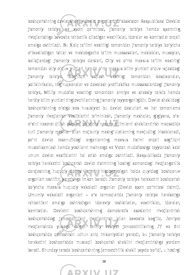 boshqarishning davlat shakliy davlat organlari, O’zbekiston Respublikasi Davblat jismoniy tarbiya va sport qo’mitasi, jismoniy tarbiya hamda sportning rivojlanishiga bevosita rahbarlik qiladigan vazirliklar, idoralar va komitetlar orqali amalga oshiriladi. Bu Xalq ta’limi vazirligi tomonidan jismoniy tarbiya bo’yicha o’tkaziladigan ishlar va maktabgacha ta’lim muassasalari, maktablar, muzeylar, kollejlardagi jismoniy tarbiya darslari, Oliy va o’rta maxsus ta’lim vazirligi tomonidan oliy o’quv yurtlari hamda o’rta maxsus bilim yurtlari o’quv rejasidagi jismoniy tarbiya. Sog’liqni saqlash vazirligi tomonidan kasalxonalar, poliklinikalar, tug’ruqxonalar va davolash-profilaktika muassasalaridagi jismoniy tarbiya, Milliy mudofaa vazirligi tomonidan armiya va shaxsiy tarkib hamda harbiy bilim yurtlari tinglovchilarining jismoniy tayyorgarligidir. Davlat shaklidagi boshqarishning o’ziga xos hususiyati bu davlat dasturlari va har tomonlama jismoniy rivojlanish vazifalarini ta’minlash, jismoniy mashqlar, gigiyena, o’z- o’zini nazorat qilish asoslari bo’yicha nazariy bilimlarni shakllantirish maqsadida turli jismoniy mashlar bilan majburiy mashg’ulotlarning mavjudligi hisoblanadi, ya’ni davlat tasarrufidagi organlarning maxsus tizimi orqali sog’liqni mustahkamlash hamda yoshlarni mehnatga va Vatan mudofaasiga tayyorlash kabi umum davlat vazifalarini hal etish amalga oshiriladi. Respublikada jismoniy tarbiya harakatini boshqarish davlat tizimining hozirgi zamondagi rivojlanganlik darajasining huquqiy doirasi hajmini hisobga olgan holda quyidagi boshqaruv organlari tasnifini yaratishga imkon beradi: Jismoniy tarbiya harakatini boshqarish bo’yicha maxsus huquqiy vakolatli organlar (Davlat sport qo’mitasi tizimi). Umumiy vakolatli organlari – o’z tarmoqlarida jismoniy tarbiya harakatiga rahbarlikni amalga oshiradigan idoraviy tashkilotlar, vazirliklar, idoralar, komitetlar. Davlatni boshqarishning demokratik asoslarini rivojlantirish boshqarishdagi jamoatchilikni rivojlantirish bilan bevosita bog’liq. Jamiyat rivojlanishida yuzaga kelgan tarihiy vaziyat jamoatchilikning JT va Sni boshqarishda qatnashishi uchun aniq imkoniyatlar yaratdi, bu jismoniy tarbiya harakatini boshqarishda mustaqil boshqarish shaklini rivojlantirishga yordam beradi. Shunday tarzda boshqarishning jamoatchilik shakli paydo bo’ldi, u hozirgi 38 