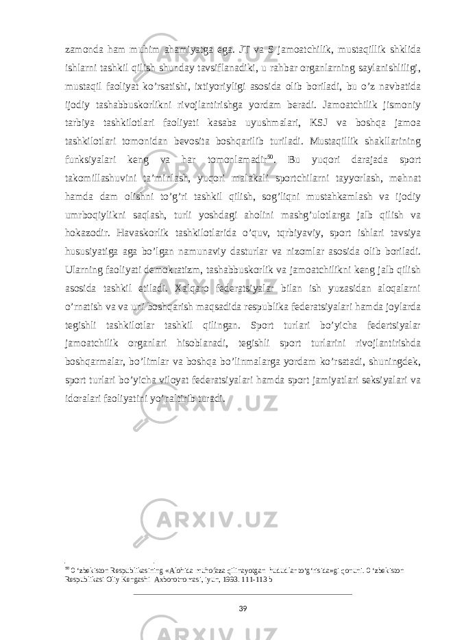 zamonda ham muhim ahamiyatga ega. JT va S jamoatchilik, mustaqillik shklida ishlarni tashkil qilish shunday tavsiflanadiki, u rahbar organlarning saylanishliligi, mustaqil faoliyat ko’rsatishi, ixtiyoriyligi asosida olib boriladi, bu o’z navbatida ijodiy tashabbuskorlikni rivojlantirishga yordam beradi. Jamoatchilik jismoniy tarbiya tashkilotlari faoliyati kasaba uyushmalari, KSJ va boshqa jamoa tashkilotlari tomonidan bevosita boshqarilib turiladi. Mustaqillik shakllarining funksiyalari keng va har tomonlamadir 50 . Bu yuqori darajada sport takomillashuvini ta’minlash, yuqori malakali sportchilarni tayyorlash, mehnat hamda dam olishni to’g’ri tashkil qilish, sog’liqni mustahkamlash va ijodiy umrboqiylikni saqlash, turli yoshdagi aholini mashg’ulotlarga jalb qilish va hokazodir. Havaskorlik tashkilotlarida o’quv, tqrbiyaviy, sport ishlari tavsiya hususiyatiga aga bo’lgan namunaviy dasturlar va nizomlar asosida olib boriladi. Ularning faoliyati demokratizm, tashabbuskorlik va jamoatchilikni keng jalb qilish asosida tashkil etiladi. Xalqaro federatsiyalar bilan ish yuzasidan aloqalarni o’rnatish va va uni boshqarish maqsadida respublika federatsiyalari hamda joylarda tegishli tashkilotlar tashkil qilingan. Sport turlari bo’yicha federtsiyalar jamoatchilik organlari hisoblanadi, tegishli sport turlarini rivojlantirishda boshqarmalar, bo’limlar va boshqa bo’linmalarga yordam ko’rsatadi, shuningdek, sport turlari bo’yicha viloyat federatsiyalari hamda sport jamiyatlari seksiyalari va idoralari faoliyatini yo’naltirib turadi. 50 0 ‘zbekiston Respublikasining «Alohida muhofaza qilinayotgan hududlar to‘g‘risida»gi qonuni. 0 ‘zbekiston Respublikasi Oliy Kengashi Axborotnomasi, iyun, 1993. 111-113 b 39 