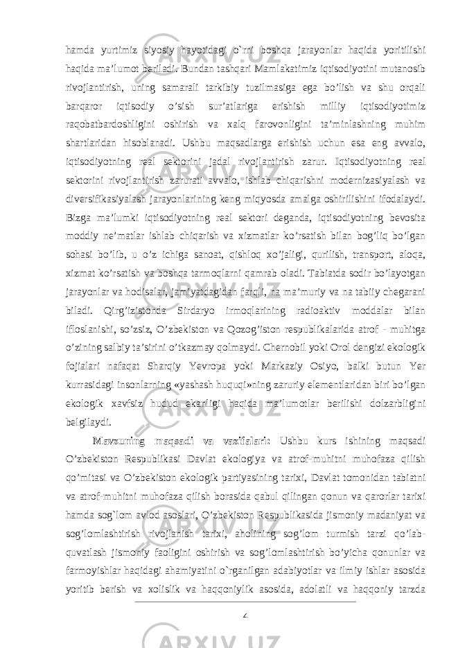 hamda yurtimiz siyosiy hayotidagi o`rni boshqa jarayonlar haqida yoritilishi haqida ma’lumot beriladi. Bundan tashqari Mamlakatimiz iqtisodiyotini mutanosib rivojlantirish, uning samarali tarkibiy tuzilmasiga ega bo’lish va shu orqali barqaror iqtisodiy o’sish sur’atlariga erishish milliy iqtisodiyotimiz raqobatbardoshligini oshirish va xalq farovonligini ta’minlashning muhim shartlaridan hisoblanadi. Ushbu maqsadlarga erishish uchun esa eng avvalo, iqtisodiyotning real sektorini jadal rivojlantirish zarur. Iqtisodiyotning real sektorini rivojlantirish zarurati avvalo, ishlab chiqarishni modernizasiyalash va diversifikasiyalash jarayonlarining keng miqyosda amalga oshirilishini ifodalaydi. Bizga ma’lumki iqtisodiyotning real sektori deganda, iqtisodiyotning bevosita moddiy ne’matlar ishlab chiqarish va xizmatlar ko’rsatish bilan bog’liq bo’lgan sohasi bo’lib, u o’z ichiga sanoat, qishloq xo’jaligi, qurilish, transport, aloqa, xizmat ko’rsatish va boshqa tarmoqlarni qamrab oladi. Tabiatda sodir bo’layotgan jarayonlar va hodisalar, jamiyatdagidan farqli, na ma’muriy va na tabiiy chegarani biladi. Qirg’izistonda Sirdaryo irmoqlarining radioaktiv moddalar bilan ifloslanishi, so’zsiz, O’zbekiston va Qozog’iston respublikalarida atrof - muhitga o’zining salbiy ta’sirini o’tkazmay qolmaydi. Chernobil yoki Orol dengizi ekologik fojialari nafaqat Sharqiy Yevropa yoki Markaziy Osiyo, balki butun Yer kurrasidagi insonlarning «yashash huquqi»ning zaruriy elementlaridan biri bo’lgan ekologik xavfsiz hudud ekanligi haqida ma’lumotlar berilishi dolzarbligini belgilaydi. Mavzuning maqsadi va vazifalari: Ushbu kurs ishining maqsadi O’zbekiston Respublikasi Davlat ekologiya va atrof-muhitni muhofaza qilish qo’mitasi va O’zbekiston ekologik partiyasining tarixi, Davlat tomonidan tabiatni va atrof-muhitni muhofaza qilish borasida qabul qilingan qonun va qarorlar tarixi hamda sog`lom avlod asoslari, O’zbekiston Respublikasida jismoniy madaniyat va sog’lomlashtirish rivojlanish tarixi, aholining sog’lom turmish tarzi qo’lab- quvatlash jismoniy faoligini oshirish va sog’lomlashtirish bo’yicha qonunlar va farmoyishlar haqidagi ahamiyatini o`rganilgan adabiyotlar va ilmiy ishlar asosida yoritib berish va xolislik va haqqoniylik asosida, adolatli va haqqoniy tarzda 4 