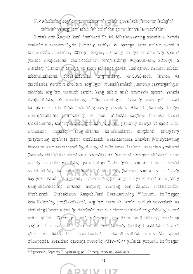 II.2 Aholining sog’lom turmish tarzi qo’lab-quvatlash jismoniy faoligini oshirish va sog’lomlashtirish bo’yicha qonunlar va farmoyishlar. O’zbekiston Respublikasi Prezidenti Sh. M. Mirziyoyevning tashabbusi hamda davlatimiz rahnamoligida jismoniy tarbiya va sportga katta e’tibor qaratilib kelinmoqda. Jumladan, 2017-yil 3-iyun, Jismoniy tarbiya va ommaviy sportni yanada rivojlantirish chora-tadbirlari to’g’risida&#34;gi PQ-3031-son, 2018-yil 5 martdagi &#34;Jismoniy tarbiya va sport sohasida davlat boshqaruvi tizimini tubdan takomillashtirish chora-tadbirlari to’g’risida&#34;gi PF-5368-sonli farmon va qarorlarida yurtimiz aholisini sog’ligini mustahkamlash jismoniy tayyorgarligini oshirish, sog’lom turmush tarzini keng tatbiq etish ommaviy sportni yanada rivojlantirishga oid masalalarga e’tibor qaratilgan. Jismoniy madaniyat shaxsni kompleks shakllantirish tizimining uzviy qismidir. Aholini jismoniy tarbiya mashg’ulotlariga jalb etishga va aholi o’rtasida sog’lom turmush tarzini shakllantirish, sog’ligi haqida g’amxo’rlik qilish, jismoniy tarbiya va sport bilan muntazam, mustaqil shug’ullanish ko’nikmalarini singdirish tarbiyaviy jarayonning ajralmas qismi xisoblanadi. Prezidentimiz Shavkat Mirziyoevning beshta muxum tashabbusni ilgari surgani bejiz emas. Ikkinchi tashabbus yoshlarni jismoniy chiniqtirish ularni sport soxasida qobiliyatlarini nomoyon qilishlari uchun zaruriy sharoitlar yaratishga yo’naltirilgan 51 . Jamiyatda sog’lom turmush tarzini shakllantirish, aholi salomatligini mustahkamlash, jismonan sog’lom va ma’naviy boy yosh avlodni tarbiyalash, fuqarolarning jismoniy tarbiya va sport bilan jiddiy shug’ullanishlariga erishish bugungi kunning eng dolzarb masalalaridan hisoblanadi. O’zbekiston Respublikasi Prezidentining “Yuqumli bo’lmagan kasalliklarning profilaktikasini, sog’lom turmush tarzini qo’llab-quvvatlash va aholining jismoniy faolligi darajasini oshirish chora-tadbirlari to’g’risida”gi qarori qabul qilindi. Qaror yuqumli bo’lmagan kasalliklar profilaktikasi, aholining sog’lom turmush tarzini shakllantirish va jismoniy faolligini oshirishni tashkil qilish va boshqarish mexanizmlarini takomillashtirish maqsadida qabul qilinmoqda. Prezident qaroriga muvofiq 2019–2022 yillarda yuqumli bo’lmagan 51 Ergashev A., Ergashev T. Agroekologiya. - Т.: Yangi asr avlodi, 2006. 45-b. 41 