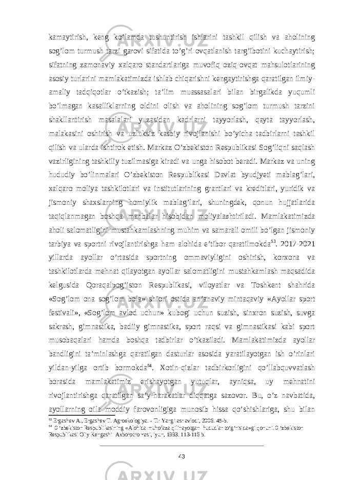 kamaytirish, keng ko’lamda tushuntirish ishlarini tashkil qilish va aholining sog’lom turmush tarzi garovi sifatida to’g’ri ovqatlanish targ’ibotini kuchaytirish; sifatning zamonaviy xalqaro standartlariga muvofiq oziq-ovqat mahsulotlarining asosiy turlarini mamlakatimizda ishlab chiqarishni kengaytirishga qaratilgan ilmiy- amaliy tadqiqotlar o’tkazish; ta’lim muassasalari bilan birgalikda yuqumli bo’lmagan kasalliklarning oldini olish va aholining sog’lom turmush tarzini shakllantirish masalalari yuzasidan kadrlarni tayyorlash, qayta tayyorlash, malakasini oshirish va uzluksiz kasbiy rivojlanishi bo’yicha tadbirlarni tashkil qilish va ularda ishtirok etish. Markaz O’zbekiston Respublikasi Sog’liqni saqlash vazirligining tashkiliy tuzilmasiga kiradi va unga hisobot beradi. Markaz va uning hududiy bo’linmalari O’zbekiston Respublikasi Davlat byudjyeti mablag’lari, xalqaro moliya tashkilotlari va institutlarining grantlari va kreditlari, yuridik va jismoniy shaxslarning homiylik mablag’lari, shuningdek, qonun hujjatlarida taqiqlanmagan boshqa manbalar hisobidan moliyala s htiriladi. Mamlakatimizda aholi salomatligini mustahkamlashning muhim va samarali omili bo’lgan jismoniy tarbiya va sportni rivojlantirishga ham alohida e’tibor qaratilmokda 53 . 2017-2021 yillarda ayollar o’rtasida sportning ommaviyligini oshirish, korxona va tashkilotlarda mehnat qilayotgan ayollar salomatligini mustahkamlash maqsadida kelgusida Qoraqalpog’iston Respublikasi, viloyatlar va Toshkent shahrida «Sog’lom ona sog’lom bola» shiori ostida an’anaviy mintaqaviy «Ayollar sport festivali», «Sog’lom avlod uchun» kubogi uchun suzish, sinxron suzish, suvga sakrash, gimnastika, badiiy gimnastika, sport raqsi va gimnastikasi kabi sport musobaqalari hamda boshqa tadbirlar o’tkaziladi. Mamlakatimizda ayollar bandligini ta’minlashga qaratilgan dasturlar asosida yaratilayotgan ish o’rinlari yildan-yilga ortib bormokda 54 . Xotin-qizlar tadbirkorligini qo’llabquvvatlash borasida mamlakatimiz erishayotgan yutuqlar, ayniqsa, uy mehnatini rivojlantirishga qaratilgan sa’y-harakatlar diqqatga sazovor. Bu, o’z navbatida, ayollarning oila moddiy farovonligiga munosib hissa qo’shishlariga, shu bilan 53 Ergashev A., Ergashev T. Agroekologiya. - Т.: Yangi asr avlodi, 2006. 45-b. 54 0 ‘zbekiston Respublikasining «Alohida muhofaza qilinayotgan hududlar to‘g‘risida»gi qonuni. 0 ‘zbekiston Respublikasi Oliy Kengashi Axborotnomasi, iyun, 1993. 113-116 b. 43 