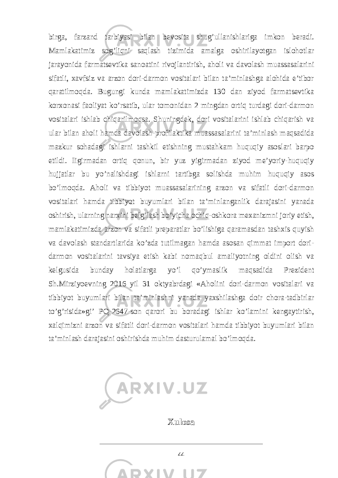 birga, farzand tarbiyasi bilan bevosita shug’ullanishlariga imkon beradi. Mamlakatimiz sog’liqni saqlash tizimida amalga oshirilayotgan islohotlar jarayonida farmatsevtika sanoatini rivojlantirish, aholi va davolash muassasalarini sifatli, xavfsiz va arzon dori-darmon vositalari bilan ta’minlashga alohida e’tibor qaratilmoqda. Bugungi kunda mamlakatimizda 130 dan ziyod farmatsevtika korxonasi faoliyat ko’rsatib, ular tomonidan 2 mingdan ortiq turdagi dori-darmon vositalari ishlab chiqarilmoqsa. Shuningdek, dori vositalarini ishlab chiqarish va ular bilan aholi hamda davolash-profilaktika muassasalarini ta’minlash maqsadida mazkur sohadagi ishlarni tashkil etishning mustahkam huquqiy asoslari barpo etildi. Iigirmadan ortiq qonun, bir yuz yigirmadan ziyod me’yoriy-huquqiy hujjatlar bu yo’nalishdagi ishlarni tartibga solishda muhim huquqiy asos bo’lmoqda. Aholi va tibbiyot muassasalarining arzon va sifatli dori-darmon vositalari hamda tibbiyot buyumlari bilan ta’minlanganlik darajasini yanada oshirish, ularning narxini belgilash bo’yicha ochiq-oshkora mexanizmni joriy etish, mamlakatimizda arzon va sifatli preparatlar bo’lishiga qaramasdan tashxis quyish va davolash standartlarida ko’zda tutilmagan hamda asosan qimmat import dori- darmon vositalarini tavsiya etish kabi nomaqbul amaliyotning oldini olish va kelgusida bunday holatlarga yo’l qo’ymaslik maqsadida Prezident Sh.Mirziyoevning 2016 yil 31 oktyabrdagi «Aholini dori-darmon vositalari va tibbiyot buyumlari bilan ta’minlashni yanada yaxshilashga doir chora-tadbirlar to’g’risida»gi’ PQ-2647-son qarori bu boradagi ishlar ko’lamini kengaytirish, xalqimizni arzon va sifatli dori-darmon vositalari hamda tibbiyot buyumlari bilan ta’minlash darajasini oshirishda muhim dasturulamal bo’lmoqda. Xulosa 44 