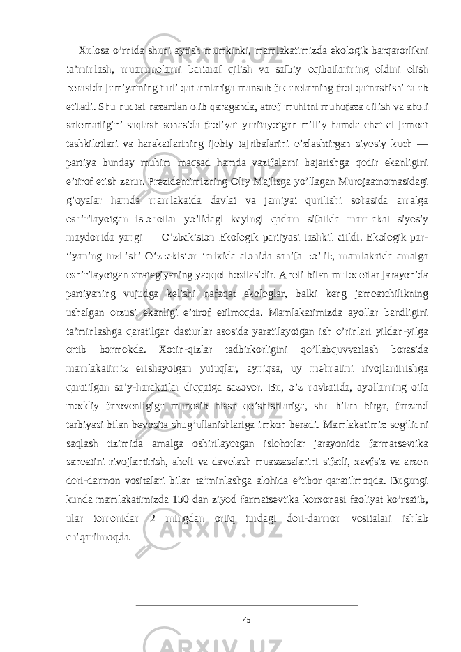 Xulosa o’rnida shuni aytish mumkinki, mamlakatimizda ekologik barqarorlikni ta’minlash, muammolarni bartaraf qilish va salbiy oqibatlarining oldini olish borasida jamiyatning turli qatlamlariga mansub fuqarolarning faol qatnashishi talab etiladi. Shu nuqtai nazardan olib qaraganda, atrof-muhitni muhofaza qilish va aholi salomatligini saqlash sohasida faoliyat yuritayotgan milliy hamda chet el jamoat tashkilotlari va harakatlarining ijobiy tajribalarini o’zlashtirgan siyosiy kuch — partiya bunday muhim maqsad hamda vazifalarni bajarishga qodir ekanligini e’tirof etish zarur. Prezidentimizning Oliy Majlisga yo’llagan Murojaatnomasidagi g’oyalar hamda mamlakatda davlat va jamiyat qurilishi sohasida amalga oshirilayotgan islohotlar yo’lidagi keyingi qadam sifatida mamlakat siyosiy maydonida yangi — O’zbekiston Ekologik partiyasi tashkil etildi. Ekologik par - tiyaning tuzilishi O’zbekiston tarixida alohida sahifa bo’lib, mamlakatda amalga oshirilayotgan strategiyaning yaqqol hosilasidir. Aholi bilan muloqotlar jarayonida partiyaning vujudga kelishi nafaqat ekologlar, balki keng jamoatchilikning ushalgan orzusi ekanligi e’tirof etilmoqda. Mamlakatimizda ayollar bandligini ta’minlashga qaratilgan dasturlar asosida yaratilayotgan ish o’rinlari yildan-yilga ortib bormokda. Xotin-qizlar tadbirkorligini qo’llabquvvatlash borasida mamlakatimiz erishayotgan yutuqlar, ayniqsa, uy mehnatini rivojlantirishga qaratilgan sa’y-harakatlar diqqatga sazovor. Bu, o’z navbatida, ayollarning oila moddiy farovonligiga munosib hissa qo’shishlariga, shu bilan birga, farzand tarbiyasi bilan bevosita shug’ullanishlariga imkon beradi. Mamlakatimiz sog’liqni saqlash tizimida amalga oshirilayotgan islohotlar jarayonida farmatsevtika sanoatini rivojlantirish, aholi va davolash muassasalarini sifatli, xavfsiz va arzon dori-darmon vositalari bilan ta’minlashga alohida e’tibor qaratilmoqda. Bugungi kunda mamlakatimizda 130 dan ziyod farmatsevtika korxonasi faoliyat ko’rsatib, ular tomonidan 2 mingdan ortiq turdagi dori-darmon vositalari ishlab chiqarilmoqda. 45 