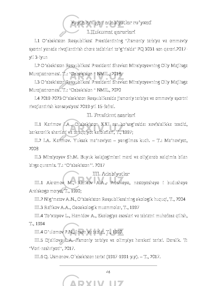 Foydalanilgan adabiyotlar ro’yxati I.Hukumat qarorlari I.1 O’zbekiston Respublikasi Prezidentining &#34;Jismoniy tarbiya va ommaviy sportni yanada rivojlantirish chora tadbirlari to’g’risida&#34; PQ 3031-son qarori.2017- yil 3-iyun I.2 O’zbekiston Respublikasi Prezidenti Shavkat Mirziyoyevning Oliy Majlisga Murojaatnomasi. T.: &#34;Ozbekislon &#34; NMIL, 2018. I.3 O’zbekiston Respublikasi Prezidenti Shavkat Mirziyoyevning Oliy Majlisga Murojaatnomasi. T.: &#34;Ozbekislon &#34; NMIL, 2020 I.4 2019-2023 O’zbekiston Respublikasida jismoniy tarbiya va ommaviy sportni rivojlantirish konsepsiyasi 2019-yil 15-fefral. II. Prezident asarlari II.1 Karimov I.A., O’zbekiston XXI asr bo’sag’asida: xavfsizlikka taxdid, barkarorlik shartlari va taraqqiyot kafolatlari, T., 1997; II.2 I.A. Karimov. Yuksak ma’naviyat – yengilmas kuch. – T.: Ma’naviyat, 2008 II.3 Mirziyoyev Sh.M. Buyuk kelajagimizni mard va oliyjanob xalqimiz bilan birga quramiz. T.: &#34;O’zbekiston’’. 2017 III. Adabiyotlar III.1 Akramov M., Rafikov A.A., Proshloye, nastoyasheye i budusheye Aralskogo morya, T., 1990; III.2 Nig’matov A.N., O’zbekiston Respublikasining ekologik huquqi, T., 2004 III.3 Rafikov A.A., Geoekologik muammolar, T., 1997 III.4 To’xtayev L., Hamidov A., Ekologiya asoslari va tabiatni muhofaza qilish, T., 1994 III.4 G’ulomov P.N., Inson va tabiat, T., 1990. III.5 Djalilova L.A. Jismoniy tarbiya va olimpiya harakati tarixi. Darslik. T: &#34;Vori-nashriyoti&#34;, 2017. III.6 Q. Usmonov. O`zbekiston tarixi (1917-1991-y.y). – T., 2017. 46 