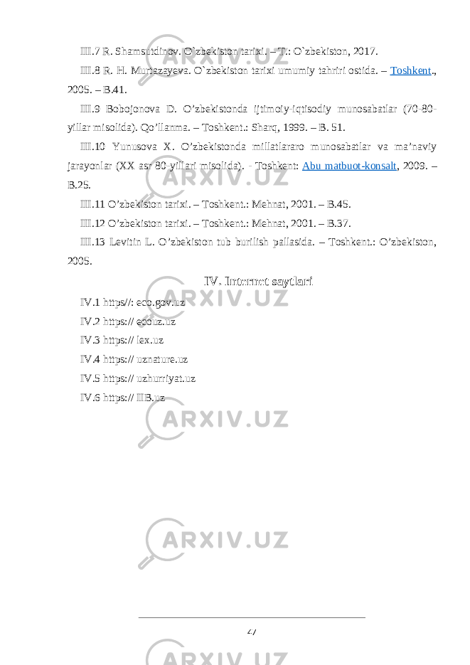 III.7 R. Shamsutdinov. O`zbekiston tarixi. – T.: O`zbekiston, 2017. III.8 R. H. Murtazayeva. O`zbekiston tarixi umumiy tahriri ostida. –   Toshkent ., 2005. – B.41. III.9 Bobojonova D. O’zbekistonda ijtimoiy-iqtisodiy munosabatlar (70-80- yillar misolida). Qo’llanma. – Toshkent.: Sharq, 1999. – B. 51. III.10 Yunusova X. O’zbekistonda millatlararo munosabatlar va ma’naviy jarayonlar (XX asr 80-yillari misolida). - Toshkent:   Abu matbuot-konsalt , 2009. – B.25. III.11 O’zbekiston tarixi. – Toshkent.: Mehnat, 2001. – B.45. III.12 O’zbekiston tarixi. – Toshkent.: Mehnat, 2001. – B.37. III.13 Levitin L. O’zbekiston tub burilish pallasida. – Toshkent.: O’zbekiston, 2005. IV. Internet saytlari IV.1 https//: eco.gov.uz IV.2 https:// ecouz.uz IV.3 https:// lex.uz IV.4 https:// uznature.uz IV.5 https:// uzhurriyat.uz IV.6 https:// IIB.uz 47 