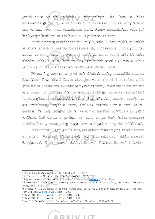 yoritib berish va tahlil qilishdir. Bundan tashqari ushbu kurs ishi bilan tanishuvchilarga qiyinchilik tug`dirmasligi uchun kerakli ilmiy va badiiy ishlarni aniq va soda ravon tilda yetkazishdan iborat. Asosiy maqsadlaridan yana biri berilayotgan kitoblarni soda tushunarli tilda yetkazishdan iborat. Mazkur ishning vazifalaridan biri ilmiylik, xolislik, haqqoniylik, adolatlilik va tarixiy haqiqatni buzmagan holda bayon etish, turli davrlarda turlicha yuritilgan siyosat va uning borish jarayonlarini tanitishda zamon ruhini to`la his ettira olishdan, ushbu kurs ishi bilan tanishayotgan kishida savol tug`ilmasligi uchun barcha ma’lumotlarni aniq va ravon yoritib bera olishdan iborat. Mavzuning obyekti va predmeti: O`zbekistonning mustaqillik yillarida O’zbekiston Respublikasi Davlat ekologiya va atrof-muhitni muhofaza qilish qo’mitasi va O’zbekiston ekologik partiyasining tarixi, Davlat tomonidan tabiatni va atrof-muhitni muhofaza qilish borasida qabul qilingan qonun va qarorlar tarixi hamda sog`lom avlod asoslari, O’zbekiston Respublikasida jismoniy madaniyat va sog’lomlashtirish rivojlanish tarixi, aholining sog’lom turmish tarzi qo’lab- quvatlash jismoniy faoligini oshirish va sog’lomlashtirish bo’yicha ahamiyatini yoritishda turli davrda o`rganilgan va tadqiq etilgan ilmiy ishlar, ommabop nashrlar, ijtimoiy tarmoqlardagi maqolalar va adabiyotlarni o`rganish tashkil etadi. Mavzuning o`rganilganlik darajasi: Mazkur mavzuni juda ko`plab olimlar o`rgangan. Masalan, Q.Usmonov 2 , R, Shamsutdinov 3 , R.Murtazayeva 4 , Bobojonova 5 , X. Yunusova 6 , S.G`aybullayeva 7 , R.Ubaydullayeva 8 , L.Levitin 9 2 Q. Usmonov. O`zbekiston tarixi (1917-1991-y.y). – T., 2017. 3 R. Shamsutdinov. O`zbekiston tarixi. – T.: O`zbekiston, 2017. 4 R.H.Murtazayeva. O`zbekiston tarixi umumiy tahriri ostida. –   Toshkent ., 2005. – B.41. 5 Bobojonova D. O‘zbekistonda ijtimoiy-iqtisodiy munosabatlar (70-80-yillar misolida). Qo’llanma. – Toshkent.: Sharq, 1999. – B. 51. 6 Yunusova X. O‘zbekistonda millatlararo munosabatlar va ma’naviy jarayonlar (XX asr 80-yillari misolida). - Toshkent:   Abu matbuot-konsalt , 2009. – B.25. 7 O‘zbekiston tarixi. – Toshkent.: Mehnat, 2001. – B.45. 8 O‘zbekiston tarixi. – Toshkent.: Mehnat, 2001. – B.37. 9 Levitin L. O‘zbekiston tub burilish pallasida. – Toshkent.: O‘zbekiston, 2005. – B. 29. 5 