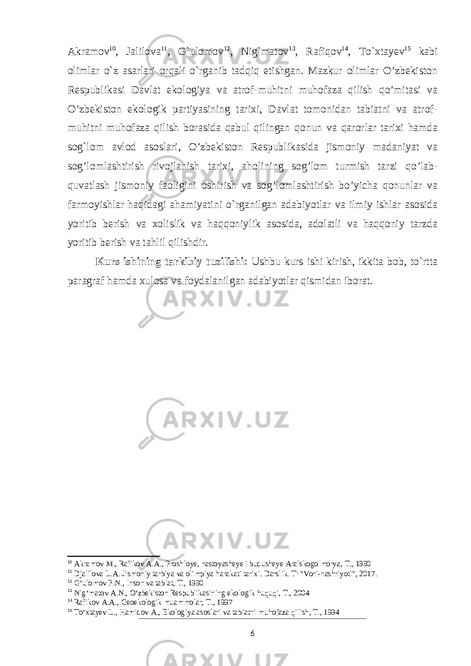 Akramov 10 , Jalilova 11 , G`ulomov 12 , Nig`matov 13 , Rafiqov 14 , To`xtayev 15 kabi olimlar o`z asarlari orqali o`rganib tadqiq etishgan. Mazkur olimlar O’zbekiston Respublikasi Davlat ekologiya va atrof-muhitni muhofaza qilish qo’mitasi va O’zbekiston ekologik partiyasining tarixi, Davlat tomonidan tabiatni va atrof- muhitni muhofaza qilish borasida qabul qilingan qonun va qarorlar tarixi hamda sog`lom avlod asoslari, O’zbekiston Respublikasida jismoniy madaniyat va sog’lomlashtirish rivojlanish tarixi, aholining sog’lom turmish tarzi qo’lab- quvatlash jismoniy faoligini oshirish va sog’lomlashtirish bo’yicha qonunlar va farmoyishlar haqidagi ahamiyatini o`rganilgan adabiyotlar va ilmiy ishlar asosida yoritib berish va xolislik va haqqoniylik asosida, adolatli va haqqoniy tarzda yoritib berish va tahlil qilishdir. Kurs ishining tarkibiy tuzilishi: Ushbu kurs ishi kirish, ikkita bob, to`rtta paragraf hamda xulosa va foydalanilgan adabiyotlar qismidan iborat. 10 Akramov M., Rafikov A.A., Proshloye, nastoyasheye i budusheye Aralskogo morya, T., 1990 11 Djalilova L.A. Jismoniy tarbiya va olimpiya harakati tarixi. Darslik. T: &#34;Vori-nashriyoti&#34;, 2017. 12 Gʻulomov P.N., Inson va tabiat, T., 1990 13 Nigʻmatov A.N., Oʻzbekiston Respublikasining ekologik huquqi, T., 2004 14 Rafikov A.A., Geoekologik muammolar, T., 1997 15 Toʻxtayev L., Hamidov A., Ekologiya asoslari va tabiatni muhofaza qilish, T., 1994 6 