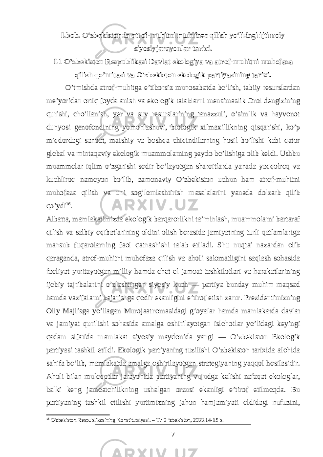 I.bob. O’zbekistonda atrof-muhitni muhifaza qilish yo’lidagi ijtimoiy siyosiyjarayonlar tarixi. I.1 O’zbekiston Respublikasi Davlat ekologiya va atrof-muhitni muhofaza qilish qo’mitasi va O’zbekiston ekologik partiyasining tarixi. O’tmishda atrof-muhitga e’tiborsiz munosabatda bo’lish, tabiiy resurslardan me’yoridan ortiq foydalanish va ekologik talablarni mensimaslik Orol dengizining qurishi, cho’llanish, yer va suv resurslarining tanazzuli, o’simlik va hayvonot dunyosi genofondining yomonlashuvi, biologik xilmaxillikning qisqarishi, ko’p miqdordagi sanoat, maishiy va boshqa chiqindilarning hosil bo’lishi kabi qator global va mintaqaviy ekologik muammolarning paydo bo’lishiga olib keldi. Ushbu muammolar iqlim o’zgarishi sodir bo’layotgan sharoitlarda yanada yaqqolroq va kuchliroq namoyon bo’lib, zamonaviy O’zbekiston uchun ham atrof-muhitni muhofaza qilish va uni sog’lomlashtirish masalalarini yanada dolzarb qilib qo’ydi 16 . Albatta, mamlakatimizda ekologik barqarorlikni ta’minlash, muammolarni bartaraf qilish va salbiy oqibatlarining oldini olish borasida jamiyatning turli qatlamlariga mansub fuqarolarning faol qatnashishi talab etiladi. Shu nuqtai nazardan olib qaraganda, atrof-muhitni muhofaza qilish va aholi salomatligini saqlash sohasida faoliyat yuritayotgan milliy hamda chet el jamoat tashkilotlari va harakatlarining ijobiy tajribalarini o’zlashtirgan siyosiy kuch — partiya bunday muhim maqsad hamda vazifalarni bajarishga qodir ekanligini e’tirof etish zarur. Prezidentimizning Oliy Majlisga yo’llagan Murojaatnomasidagi g’oyalar hamda mamlakatda davlat va jamiyat qurilishi sohasida amalga oshirilayotgan islohotlar yo’lidagi keyingi qadam sifatida mamlakat siyosiy maydonida yangi — O’zbekiston Ekologik partiyasi tashkil etildi. Ekologik par tiyaning tuzilishi O’zbekiston tarixida alohida sahifa bo’lib, mamlakatda amalga oshirilayotgan strategiyaning yaqqol hosilasidir. Aholi bilan muloqotlar jarayonida partiyaning vujudga kelishi nafaqat ekologlar, balki keng jamoatchilikning ushalgan orzusi ekanligi e’tirof etilmoqda. Bu partiyaning tashkil etilishi yurtimizning jahon hamjamiyati oldidagi nufuzini, 16 O&#39;zbekiston Respublikasining Konstitutsiyasi. – Т .: 0 ‘zbekiston, 2000.14-15 b. 7 