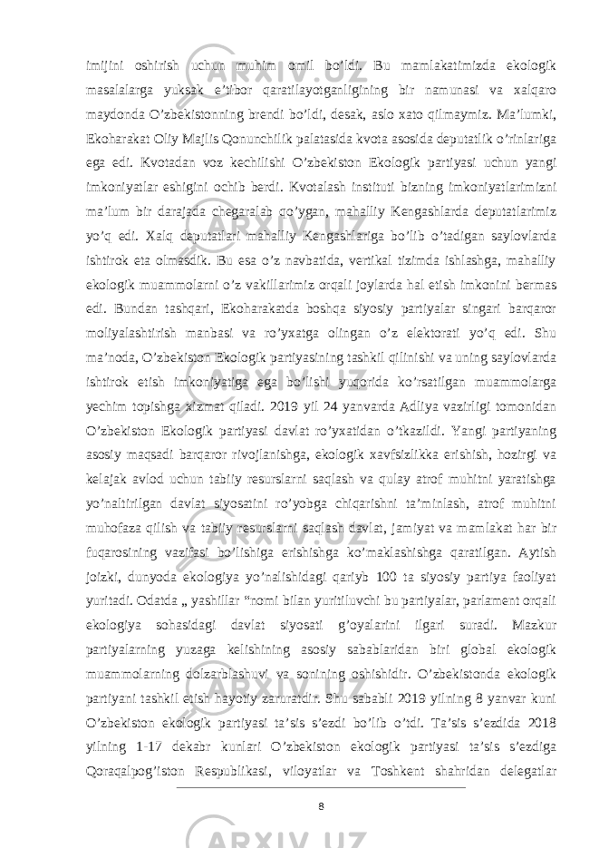 imijini oshirish uchun muhim omil bo’ldi. Bu mamlakatimizda ekologik masalalarga yuksak e’tibor qaratilayotganligining bir namunasi va xalqaro maydonda O’zbekistonning brendi bo’ldi, desak, aslo xato qilmaymiz. Ma’lumki, Ekoharakat Oliy Majlis Qonunchilik palatasida kvota asosida deputatlik o’rinlariga ega edi. Kvotadan voz kechilishi O’zbekiston Ekologik par tiyasi uchun yangi imkoniyatlar eshigini ochib berdi. Kvotalash instituti bizning imkoniyatlarimizni ma’lum bir darajada chegaralab qo’ygan, mahalliy Kengashlarda deputatlarimiz yo’q edi. Xalq deputatlari mahalliy Kengashlariga bo’lib o’tadigan saylovlarda ishtirok eta olmasdik. Bu esa o’z navbatida, vertikal tizimda ishlashga, mahalliy ekologik muammolarni o’z vakillarimiz orqali joylarda hal etish imkonini bermas edi. Bundan tashqari, Ekoharakatda boshqa siyosiy partiyalar singari barqaror moliyalashtirish manbasi va ro’yxatga olingan o’z elektorati yo’q edi. Shu ma’noda, O’zbekiston Ekologik partiyasining tashkil qilinishi va uning saylovlarda ishtirok etish imkoniyatiga ega bo’lishi yuqorida ko’rsatilgan muammolarga yechim topishga xizmat qiladi. 2019 yil 24 yanvarda Adliya vazirligi tomonidan O’zbekiston Ekologik partiyasi davlat ro’yxatidan o’tkazildi. Yangi partiyaning asosiy maqsadi barqaror rivojlanishga, ekologik xavfsizlikka erishish, hozirgi va kelajak avlod uchun tabiiy resurslarni saqlash va qulay atrof muhitni yaratishga yo’naltirilgan davlat siyosatini ro’yobga chiqarishni taʼminlash, atrof muhitni muhofaza qilish va tabiiy resurslarni saqlash davlat, jamiyat va mamlakat har bir fuqarosining vazifasi bo’lishiga erishishga ko’maklashishga qaratilgan. Aytish joizki, dunyoda ekologiya yo’nalishidagi qariyb 100 ta siyosiy partiya faoliyat yuritadi. Odatda „ yashillar “nomi bilan yuritiluvchi bu partiyalar, parlament orqali ekologiya sohasidagi davlat siyosati g’oyalarini ilgari suradi. Mazkur partiyalarning yuzaga kelishining asosiy sabablaridan biri global ekologik muammolarning dolzarblashuvi va sonining oshishidir. O’zbekistonda ekologik partiyani tashkil etish hayotiy zaruratdir. Shu sababli 2019 yilning 8 yanvar kuni O’zbekiston ekologik partiyasi taʼsis sʼezdi bo’lib o’tdi. Taʼsis sʼezdida 2018 yilning 1-17 dekabr kunlari O’zbekiston ekologik partiyasi taʼsis sʼezdiga Qoraqalpog’iston Respublikasi, viloyatlar va Toshkent shahridan delegatlar 8 