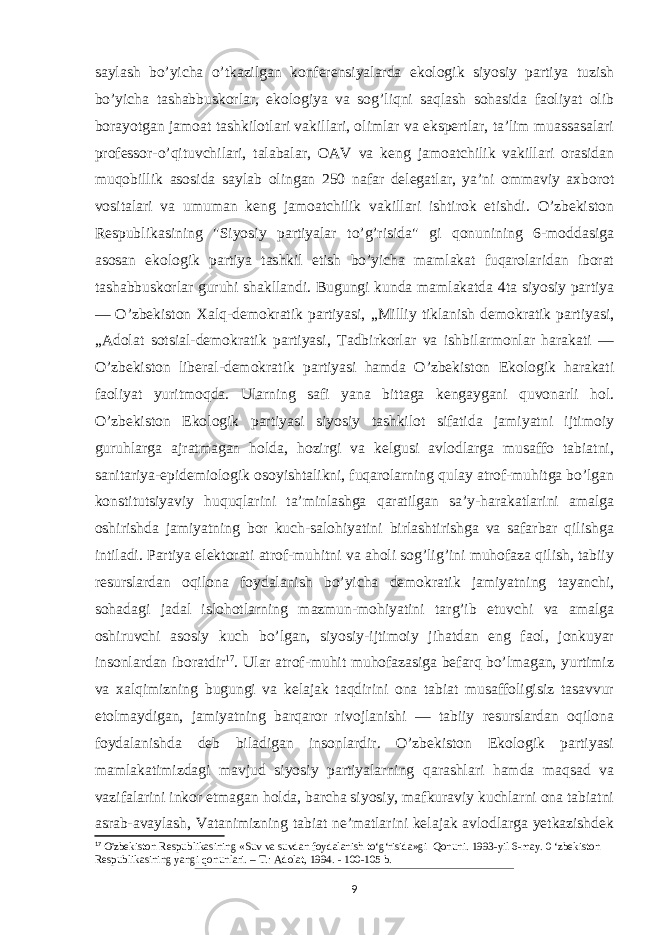 saylash bo’yicha o’tkazilgan konferensiyalarda ekologik siyosiy partiya tuzish bo’yicha tashabbuskorlar, ekologiya va sog’liqni saqlash sohasida faoliyat olib borayotgan jamoat tashkilotlari vakillari, olimlar va ekspertlar, taʼlim muassasalari professor-o’qituvchilari, talabalar, OAV va keng jamoatchilik vakillari orasidan muqobillik asosida saylab olingan 250 nafar delegatlar, yaʼni ommaviy axborot vositalari va umuman keng jamoatchilik vakillari ishtirok etishdi. O’zbekiston Respublikasining &#34;Siyosiy partiyalar to’g’risida&#34; gi qonunining 6-moddasiga asosan ekologik partiya tashkil etish bo’yicha mamlakat fuqarolaridan iborat tashabbuskorlar guruhi shakllandi. Bugungi kunda mamlakatda 4ta siyosiy partiya — O’zbekiston Xalq-demokratik partiyasi, „Milliy tiklanish demokratik partiyasi, „Adolat sotsial-demokratik partiyasi, Tadbirkorlar va ishbilarmonlar harakati — O’zbekiston liberal-demokratik partiyasi hamda O’zbekiston Ekologik harakati faoliyat yuritmoqda. Ularning safi yana bittaga kengaygani quvonarli hol. O’zbekiston Ekologik partiyasi siyosiy tashkilot sifatida jamiyatni ijtimoiy guruhlarga ajratmagan holda, hozirgi va kelgusi avlodlarga musaffo tabiatni, sanitariya-epidemiologik osoyishtalikni, fuqarolarning qulay atrof-muhitga bo’lgan konstitutsiyaviy huquqlarini ta’minlashga qaratilgan sa’y-harakatlarini amalga oshirishda jamiyatning bor kuch-salohiyatini birlashtirishga va safarbar qilishga intiladi. Partiya elektorati atrof-muhitni va aholi sog’lig’ini muhofaza qilish, tabiiy resurslardan oqilona foydalanish bo’yicha demokratik jamiyatning tayanchi, sohadagi jadal islohotlarning mazmun-mohiyatini targ’ib etuvchi va amalga oshiruvchi asosiy kuch bo’lgan, siyosiy-ijtimoiy jihatdan eng faol, jonkuyar insonlardan iboratdir 17 . Ular atrof-muhit muhofazasiga befarq bo’lmagan, yurtimiz va xalqimizning bugungi va kelajak taqdirini ona tabiat musaffoligisiz tasavvur etolmaydigan, jamiyatning barqaror rivojlanishi — tabiiy resurslardan oqilona foydalanishda deb biladigan insonlardir. O’zbekiston Ekologik partiyasi mamlakatimizdagi mavjud siyosiy partiyalarning qarashlari hamda maqsad va vazifalarini inkor etmagan holda, barcha siyosiy, mafkuraviy kuchlarni ona tabiatni asrab-avaylash, Vatanimizning tabiat ne’matlarini kelajak avlodlarga yetkazishdek 17 O&#39;zbekiston Respublikasining «Suv va suvdan foydalanish to‘g‘risida»gi Qonuni. 1993-yil 6-may. 0 ‘zbekiston Respublikasining yangi qonunlari. – Т .: Adolat, 1994. - 100-105 b. 9 