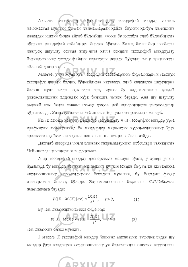 Аввалги мавзуларда кўрганимиздек, тасодифий миқдор си-нов натижасида мумкин бўлган қийматлардан қайси бирини қа-бул қилишини аввалдан ишонч билан айтиб бўлмайди, чунки бу ҳисобга олиб бўлмайдиган кўпгина тасодифий сабабларга боғлиқ бўлади. Бироқ баъзи-бир нисбатан кенгроқ шартлар остида етар-лича катта сондаги тасодифий миқдорлар йиғиндисининг тасоди-фийлик характери деярли йўқолар ва у қонуниятга айланиб қолар экан. Амалиёт учун жуда кўп тасодифий сабабларнинг биргаликда-ги таъсири тасодифга деярли боғлиқ бўлмайдиган натижага олиб келадиган шартларни билиш жуда катта аҳамиятга эга, чунки бу ҳодисаларнинг қандай ривожланишини олдиндан кўра билишга имкон беради. Ана шу шартлар умумий ном билан катта сонлар қонуни деб юритиладиган теоремаларда кўрсатилади. Улар жумла-сига Чебышев и Бернулли теоремалари мансуб. Катта сонлар қонунига мансуб теоремалар п та тасодифий миқдор ўрта арифметик қийматининг бу миқдорлар математик кутилмаларининг ўрта арифметик қийматига яқинлашишининг шартларини белгилайди. Дастлаб юқорида тилга олинган теоремаларнинг исботлари таянадиган Чебышев тенгсизлигини келтирамиз. Агар тасодифий миқдор дисперсияси маълум бўлса, у ҳолда унинг ёрдамида бу миқдор ўзининг математик кутилмасидан бе-рилган катталикка четланишининг эҳтимоллигини баҳолаш мум-кин, бу баҳолаш фақат дисперсияга боғлиқ бўлади. Эҳтимоллик-нинг баҳосини П.Л.Чебышев тенгсизлиги беради: 2 )( )|)((|  XD XMXP  , 0 . (1) Бу тенгсизликдан натижа сифатида 2 ) ( 1 ) |) ( (|   X D X M X P     , 0 (2) тенгсизликни олиш мумкин. 1-мисол. Х тасодифий миқдор ўзининг математик кутилма-сидан шу миқдор ўрта квадратик четланишининг уч бараваридан ошувчи катталикка 