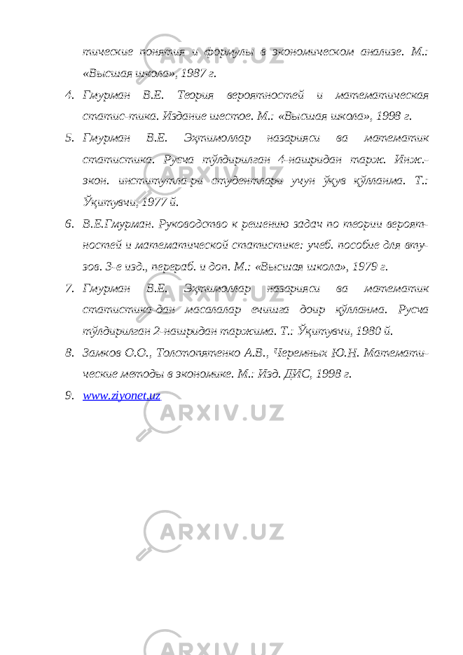 тические понятия и формулы в экономическом анализе. М.: «Высшая школа», 1987 г. 4. Гмурман В.Е. Теория вероятностей и математическая статис-тика. Издание шестое. М.: «Высшая школа», 1998 г. 5. Гмурман В.Е. Эҳтимоллар назарияси ва математик статистика. Русча тўлдирилган 4-нашридан тарж. Инж.- экон. институтла-ри студентлари учун ўқув қўлланма. Т.: Ўқитувчи, 1977 й.6. В.Е.Гмурман. Руководство к решению задач по теории вероят- ностей и математической статистике: учеб. пособие для вту- зов. 3-е изд., перераб. и доп. М.: «Высшая школа», 1979 г. 7. Гмурман В.Е. Эҳтимоллар назарияси ва математик статистика-дан масалалар ечишга доир қўлланма. Русча тўлдирилган 2-нашридан таржима. Т.: Ўқитувчи, 1980 й. 8. Замков О.О., Толстопятенко А.В., Черемных Ю.Н. Математи- ческие методы в экономике. М.: Изд. ДИС, 1998 г. 9. www.ziyonet.uz 